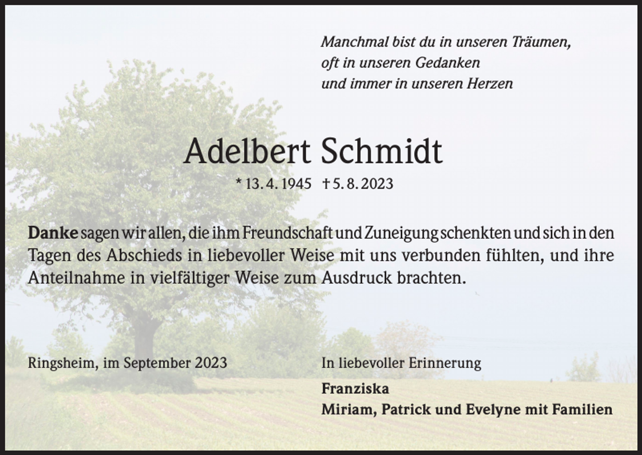 <p>Manchmal bist du in unseren Träumen,<br />oft in unseren Gedanken<br />und immer in unseren Herzen</p><p>Adelbert Schmidt<br />* 13. 4. 1945 † 5. 8. 2023</p><p>Danke sagen wir allen, die ihm Freundschaft und Zuneigung schenkten und sich in den<br />Tagen des Abschieds in liebevoller Weise mit uns verbunden fühlten, und ihre<br />Anteilnahme in vielfältiger Weise zum Ausdruck brachten.</p><p>Ringsheim, im September 2023</p><p>In liebevoller Erinnerung<br />Franziska<br />Miriam, Patrick und Evelyne mit Familien</p>