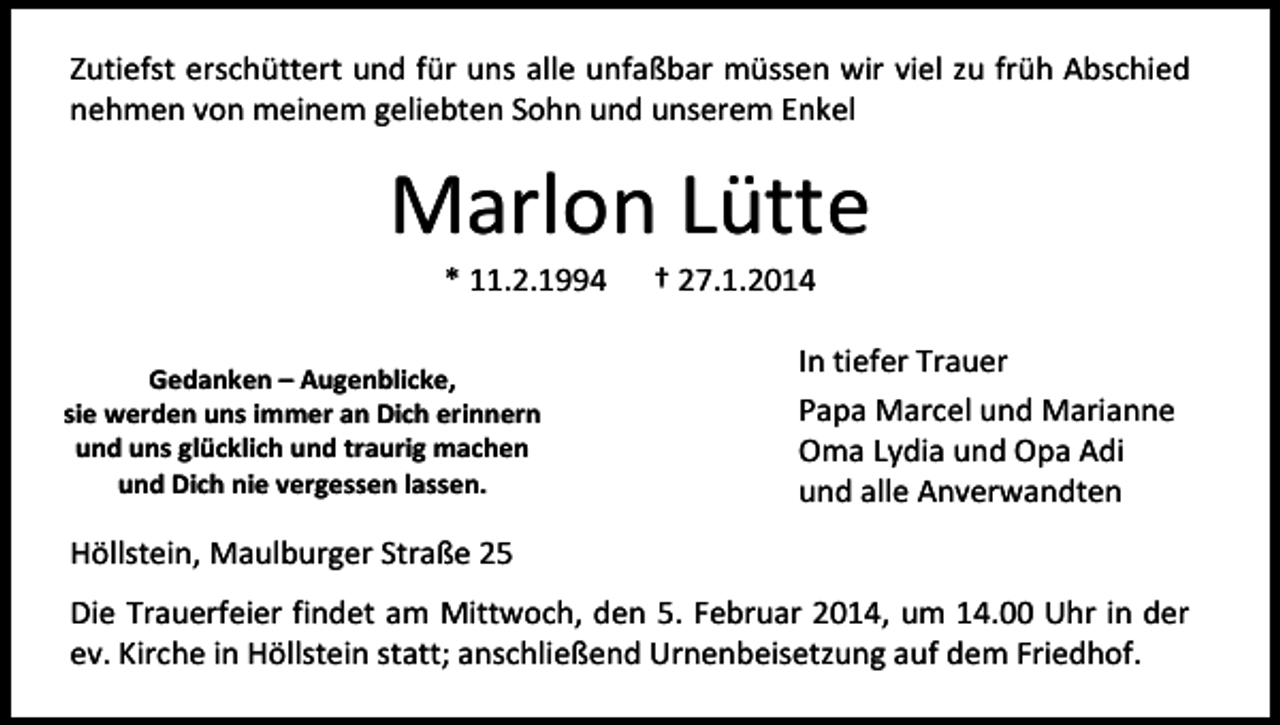 <p>Zutiefst erschüttert und für uns alle unfaßbar müssen wir viel zu früh Abschied<br />nehmen von meinem geliebten Sohn und unserem Enkel</p><p>Marlon Lütte<br />* 11.2.1994</p><p>Gedanken – Augenblicke,<br />sie werden uns immer an Dich erinnern<br />und uns glücklich und traurig machen<br />und Dich nie vergessen lassen.</p><p>† 27.1.2014</p><p>In tiefer Trauer<br />Papa Marcel und Marianne<br />Oma Lydia und Opa Adi<br />und alle Anverwandten</p><p>Höllstein, Maulburger Straße 25<br />Die Trauerfeier findet am Mittwoch, den 5. Februar 2014, um 14.00 Uhr in der<br />ev. Kirche in Höllstein statt; anschließend Urnenbeisetzung auf dem Friedhof.</p>