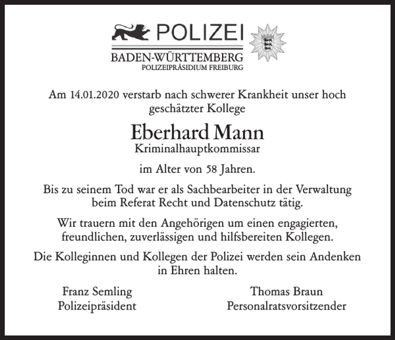 <p>BADEN-WÜRTTEMBERG<br />POLIZEIPRÄSIDIUM FREIBURG</p><p>Am 14.01.2020 verstarb nach schwerer Krankheit unser hoch<br />geschätzter Kollege</p><p>Eberhard Mann</p><p>Kriminalhauptkommissar<br />im Alter von 58 Jahren.<br />Bis zu seinem Tod war er als Sachbearbeiter in der Verwaltung<br />beim Referat Recht und Datenschutz tätig.<br />Wir trauern mit den Angehörigen um einen engagierten,<br />freundlichen, zuverlässigen und hilfsbereiten Kollegen.<br />Die Kolleginnen und Kollegen der Polizei werden sein Andenken<br />in Ehren halten.<br />Franz Semling<br />Polizeipräsident</p><p>Thomas Braun<br />Personalratsvorsitzender</p>