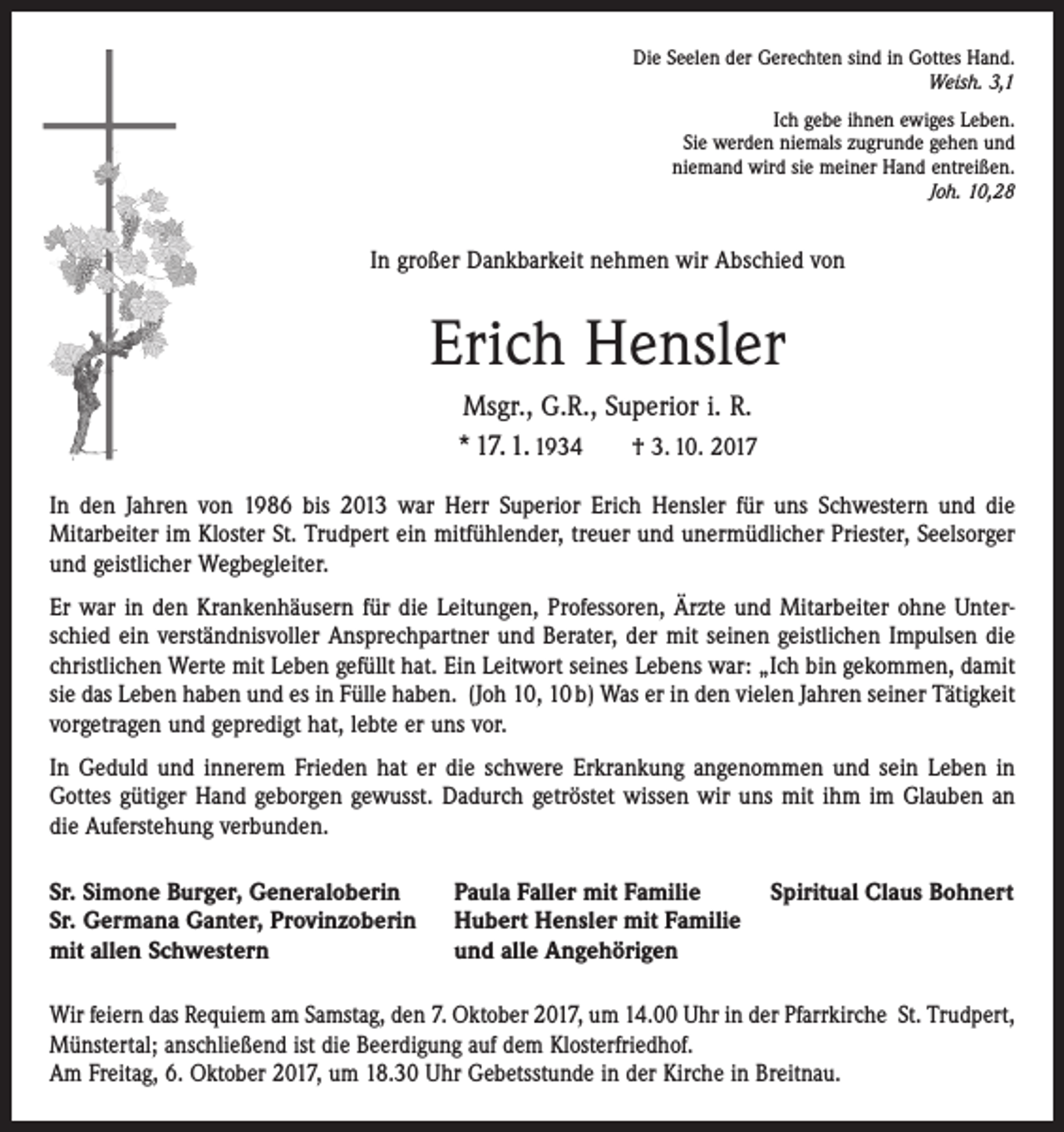 <p>Die Seelen der Gerechten sind in Gottes Hand.<br />Weish. 3,1<br />Ich gebe ihnen ewiges Leben.<br />Sie werden niemals zugrunde gehen und<br />niemand wird sie meiner Hand entreißen.<br />Joh. 10,28</p><p>In großer Dankbarkeit nehmen wir Abschied von</p><p>Erich Hensler<br />Msgr., G.R., Superior i. R.<br />* 17. 1. 1934 † 3. 10. 2017<br />In den Jahren von 1986 bis 2013 war Herr Superior Erich Hensler für uns Schwestern und die<br />­Mitarbeiter im Kloster St. Trudpert ein mitfühlender, treuer und unermüdlicher Priester, Seelsorger<br />und geistlicher Wegbegleiter.<br />Er war in den Krankenhäusern für die Leitungen, Professoren, Ärzte und Mitarbeiter ohne Unterschied ein verständnisvoller Ansprechpartner und Berater, der mit seinen geistlichen Impulsen die<br />christlichen Werte mit Leben gefüllt hat. Ein Leitwort seines Lebens war: „Ich bin gekommen, damit<br />sie das Leben haben und es in Fülle haben. (Joh 10, 10 b) Was er in den vielen Jahren seiner Tätigkeit<br />vorgetragen und gepredigt hat, lebte er uns vor.<br />In Geduld und innerem Frieden hat er die schwere Erkrankung angenommen und sein Leben in<br />Gottes gütiger Hand geborgen gewusst. Dadurch getröstet wissen wir uns mit ihm im Glauben an<br />die Auferstehung verbunden.<br />Sr. Simone Burger, Generaloberin<br />Sr. Germana Ganter, Provinzoberin<br />mit allen Schwestern</p><p>Paula Faller mit Familie<br />Hubert Hensler mit Familie<br />und alle Angehörigen</p><p>Spiritual Claus Bohnert</p><p>Wir feiern das Requiem am Samstag, den 7. Oktober 2017, um 14.00 Uhr in der Pfarrkirche St. Trudpert,<br />Münstertal; anschließend ist die Beerdigung auf dem Klosterfriedhof.<br />Am Freitag, 6. Oktober 2017, um 18.30 Uhr Gebetsstunde in der Kirche in Breitnau.</p>