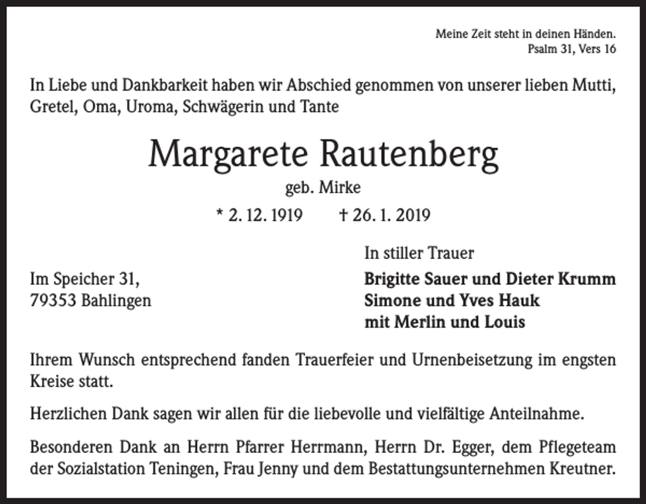 <p>Meine Zeit steht in deinen Händen.<br />Psalm 31, Vers 16</p><p>In Liebe und Dankbarkeit haben wir Abschied genommen von unserer lieben Mutti,<br />Gretel, Oma, Uroma, Schwägerin und Tante</p><p>Margarete Rautenberg<br />geb. Mirke</p><p>* 2. 12. 1919 † 26. 1. 2019</p><p>Im Speicher 31,<br />79353 Bahlingen</p><p>In stiller Trauer<br />Brigitte Sauer und Dieter Krumm<br />Simone und Yves Hauk<br />mit Merlin und Louis</p><p>Ihrem Wunsch entsprechend fanden Trauerfeier und Urnenbeisetzung im engsten<br />Kreise statt.<br />Herzlichen Dank sagen wir allen für die liebevolle und vielfältige Anteilnahme.<br />Besonderen Dank an Herrn Pfarrer Herrmann, Herrn Dr. Egger, dem Pflegeteam<br />der Sozialstation Teningen, Frau Jenny und dem Bestattungsunternehmen Kreutner.</p>