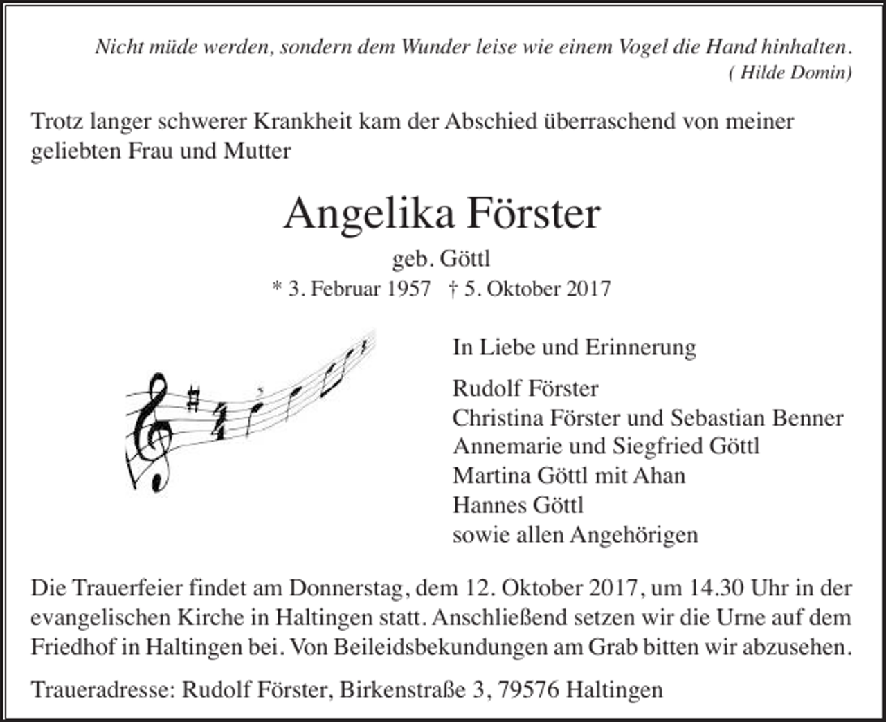 <p>Nicht müde werden, sondern dem Wunder leise wie einem Vogel die Hand hinhalten.<br />( Hilde Domin)</p><p>Trotz langer schwerer Krankheit kam der Abschied überraschend von meiner<br />geliebten Frau und Mutter</p><p>Angelika Förster<br />geb. Göttl<br />* 3. Februar 1957 † 5. Oktober 2017</p><p>In Liebe und Erinnerung<br />Rudolf Förster<br />Christina Förster und Sebastian Benner<br />Annemarie und Siegfried Göttl<br />Martina Göttl mit Ahan<br />Hannes Göttl<br />sowie allen Angehörigen<br />Die Trauerfeier findet am Donnerstag, dem 12. Oktober 2017, um 14.30 Uhr in der<br />evangelischen Kirche in Haltingen statt. Anschließend setzen wir die Urne auf dem<br />Friedhof in Haltingen bei. Von Beileidsbekundungen am Grab bitten wir abzusehen.<br />Traueradresse: Rudolf Förster, Birkenstraße 3, 79576 Haltingen</p>