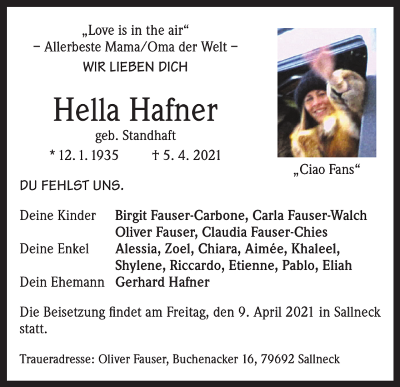 <p>„Love is in the air“<br />– Allerbeste Mama/Oma der Welt –<br />WIR LIEBEN DICH</p><p>Hella Hafner</p><p>geb. Standhaft<br />* 12. 1. 1935<br />† 5. 4. 2021<br />DU FEHLST UNS.<br />Deine Kinder</p><p>Deine Enkel</p><p>Dein Ehemann</p><p>„Ciao Fans“</p><p>Birgit Fauser-Carbone, Carla Fauser-Walch<br />Oliver Fauser, Claudia Fauser-Chies<br />Alessia, Zoel, Chiara, Aimée, Khaleel,<br />Shylene, Riccardo, Etienne, Pablo, Eliah<br />Gerhard Hafner</p><p>Die Beisetzung findet am Freitag, den 9. April 2021 in Sallneck<br />statt.<br />Traueradresse: Oliver Fauser, Buchenacker 16, 79692 Sallneck</p>