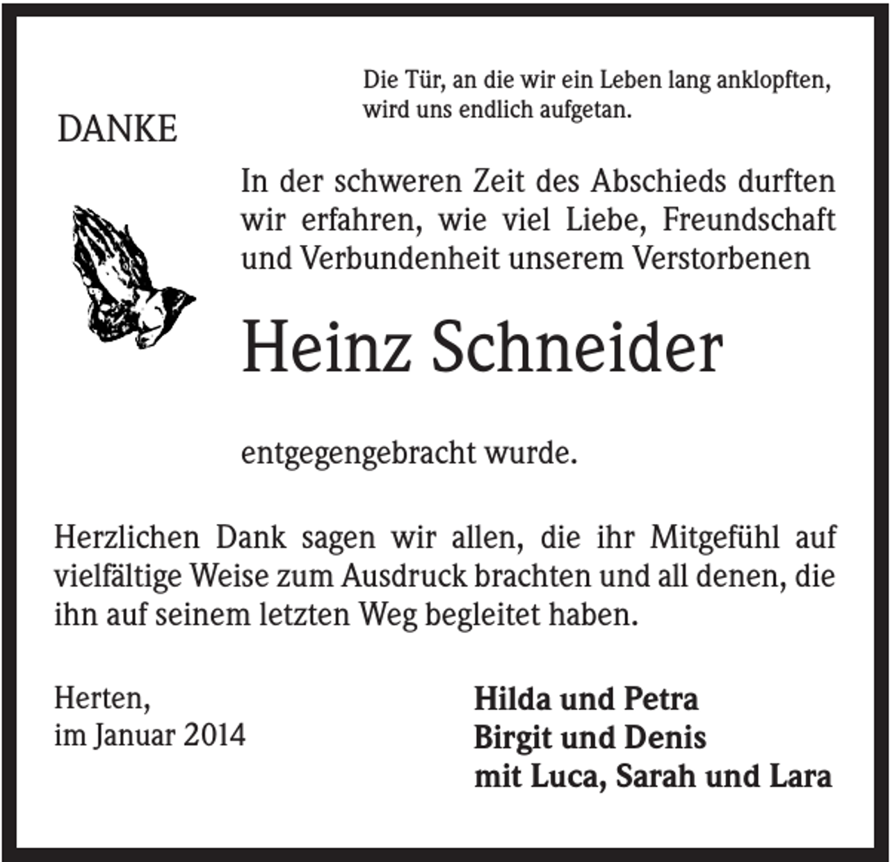 <p>Die Tür, an die wir ein Leben lang anklopften,<br />wird uns endlich aufgetan.</p><p>DANKE</p><p>In der schweren Zeit des Abschieds durften<br />wir erfahren, wie viel Liebe, Freundschaft<br />und Verbundenheit unserem Verstorbenen</p><p>Heinz Schneider<br />entgegengebracht wurde.<br />Herzlichen Dank sagen wir allen, die ihr Mitgefühl auf<br />vielfältige Weise zum Ausdruck brachten und all denen, die<br />ihn auf seinem letzten Weg begleitet haben.<br />Herten,<br />im Januar 2014</p><p>Hilda und Petra<br />Birgit und Denis<br />mit Luca, Sarah und Lara</p>