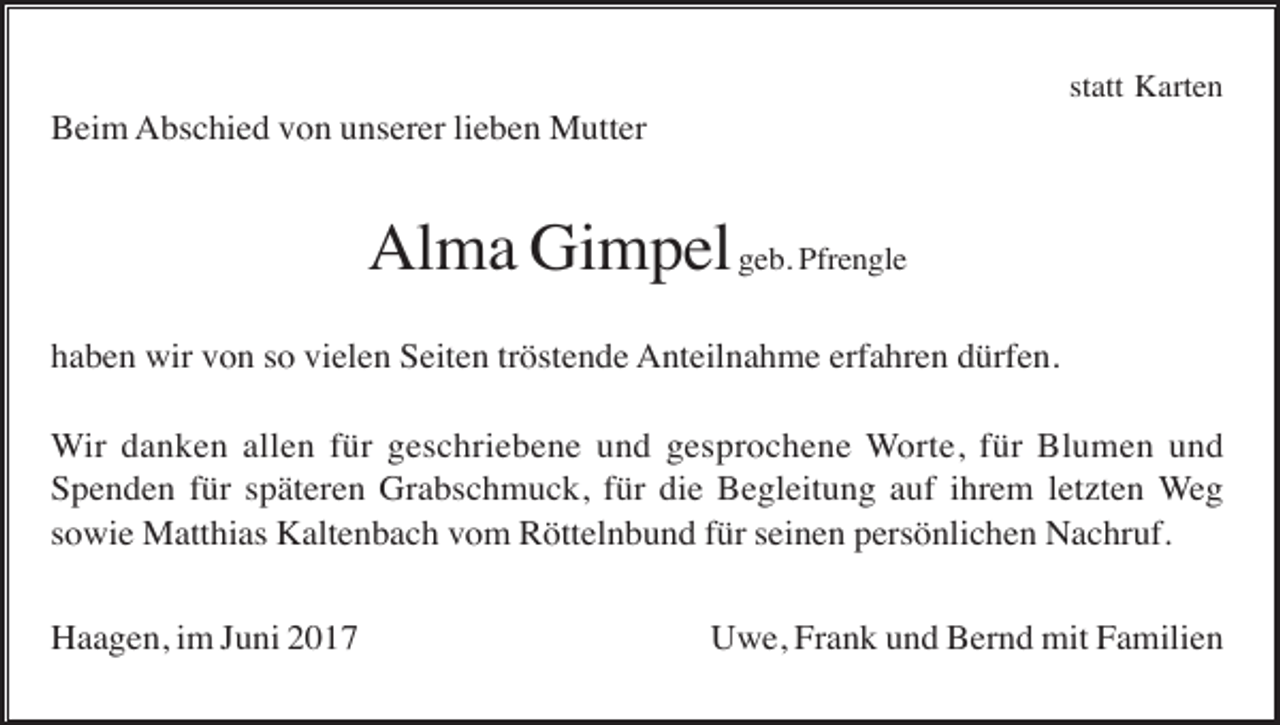<p>statt Karten</p><p>Beim Abschied von unserer lieben Mutter</p><p>Alma Gimpel geb. Pfrengle<br />haben wir von so vielen Seiten tröstende Anteilnahme erfahren dürfen.<br />Wir danken allen für geschriebene und gesprochene Worte, für Blumen und<br />Spenden für späteren Grabschmuck, für die Begleitung auf ihrem letzten Weg<br />sowie Matthias Kaltenbach vom Röttelnbund für seinen persönlichen Nachruf.<br />Haagen, im Juni 2017</p><p>Uwe, Frank und Bernd mit Familien</p>