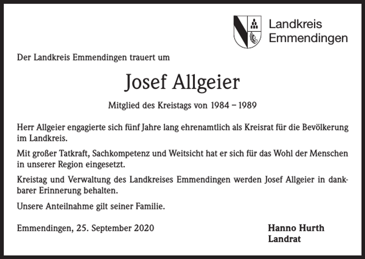 <p>Landkreis<br />Emmendingen<br />Der Landkreis Emmendingen trauert um</p><p>Josef Allgeier<br />Mitglied des Kreistags von 1984 – 1989<br />Herr Allgeier engagierte sich fünf Jahre lang ehrenamtlich als Kreisrat für die Bevölkerung<br />im Landkreis.<br />Mit großer Tatkraft, Sachkompetenz und Weitsicht hat er sich für das Wohl der Menschen<br />in unserer Region eingesetzt.<br />Kreistag und Verwaltung des Landkreises Emmendingen werden Josef Allgeier in dank­<br />barer Erinnerung behalten.<br />Unsere Anteilnahme gilt seiner Familie.<br />Emmendingen, 25. September 2020 Hanno Hurth<br />Landrat</p>