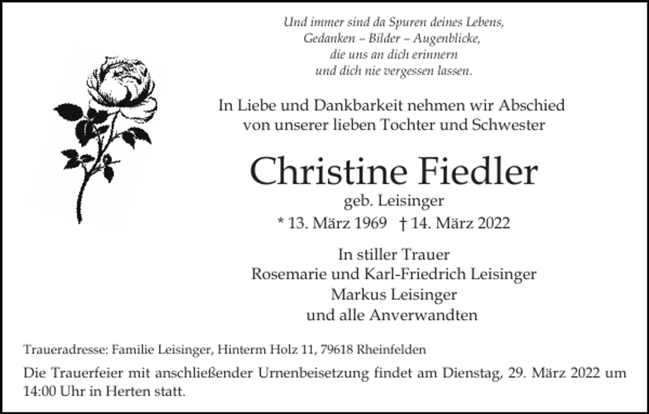 <p>Und immer sind da Spuren deines Lebens,<br />Gedanken – Bilder – Augenblicke,<br />die uns an dich erinnern<br />und dich nie vergessen lassen.</p><p>In Liebe und Dankbarkeit nehmen wir Abschied<br />von unserer lieben Tochter und Schwester</p><p>Christine Fiedler<br />geb. Leisinger<br />* 13. März 1969 † 14. März 2022</p><p>In stiller Trauer<br />Rosemarie und Karl-Friedrich Leisinger<br />Markus Leisinger<br />und alle Anverwandten<br />Traueradresse: Familie Leisinger, Hinterm Holz 11, 79618 Rheinfelden</p><p>Die Trauerfeier mit anschließender Urnenbeisetzung findet am Dienstag, 29. März 2022 um<br />14:00 Uhr in Herten statt.</p>