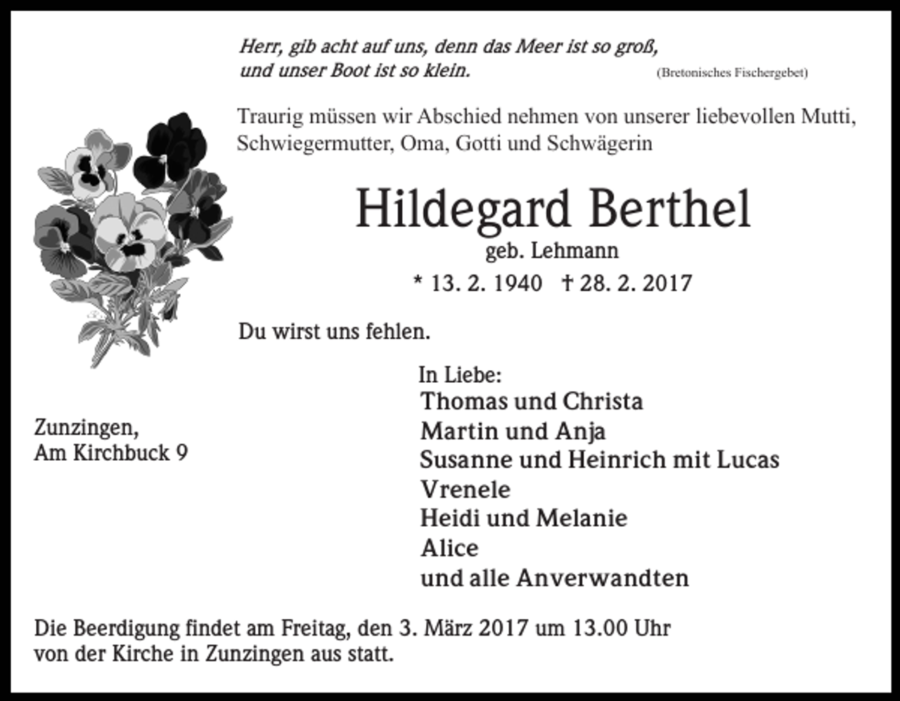 <p>Herr, gib acht auf uns, denn das Meer ist so groß,<br />und unser Boot ist so klein.<br />(Bretonisches Fischergebet)</p><p>Traurig müssen wir Abschied nehmen von unserer liebevollen Mutti,<br />Schwiegermutter, Oma, Gotti und Schwägerin</p><p>Hildegard Berthel<br />geb. Lehmann<br />* 13. 2. 1940 † 28. 2. 2017<br />Du wirst uns fehlen.</p><p>Zunzingen,<br />Am Kirchbuck 9</p><p>In Liebe:<br />Thomas und Christa<br />Martin und Anja<br />Susanne und Heinrich mit Lucas<br />Vrenele<br />Heidi und Melanie<br />Alice<br />und alle Anverwandten</p><p>Die Beerdigung findet am Freitag, den 3. März 2017 um 13.00 Uhr<br />von der Kirche in Zunzingen aus statt.</p>