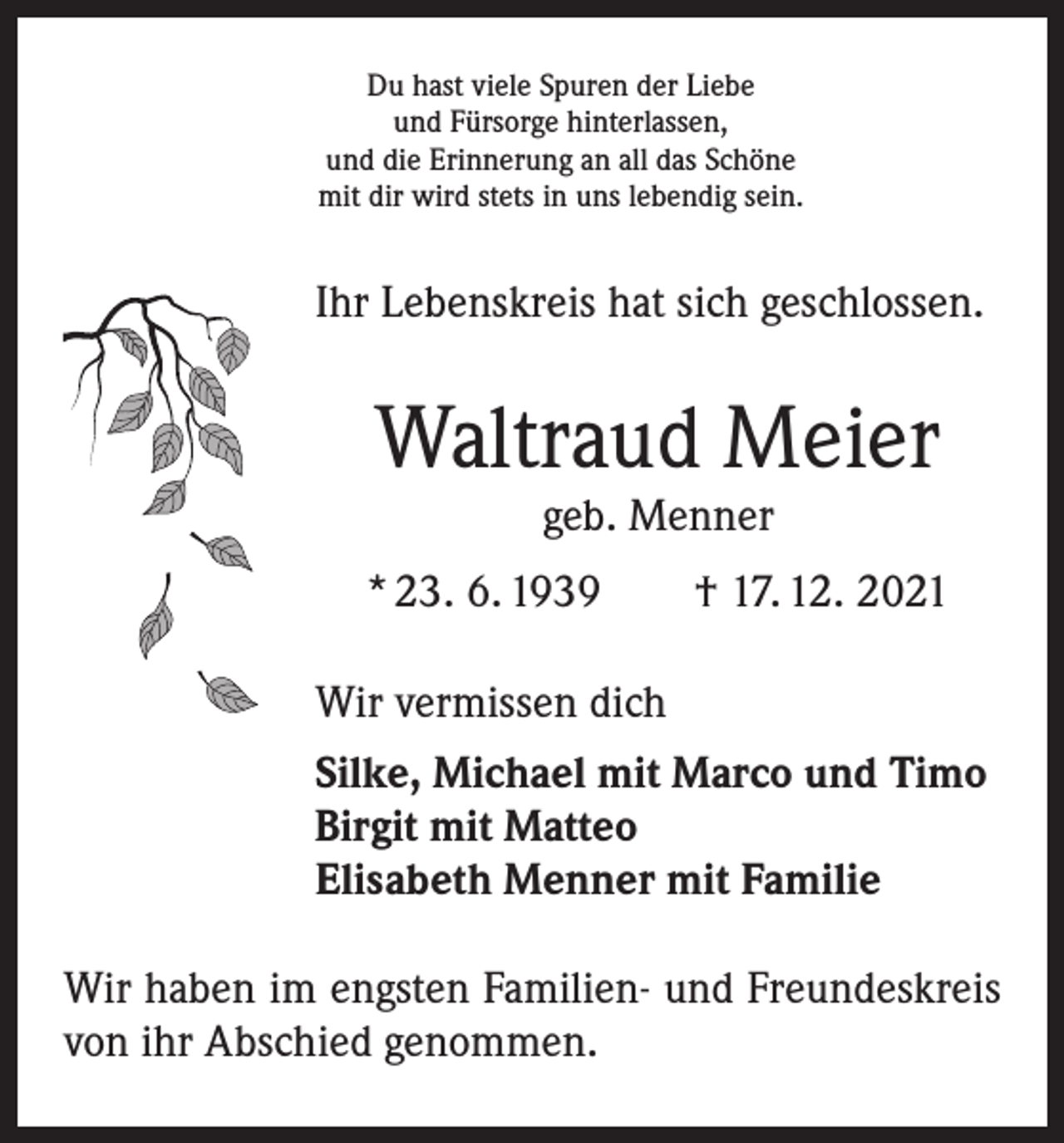 <p>Du hast viele Spuren der Liebe<br />und Fürsorge hinterlassen,<br />und die Erinnerung an all das Schöne<br />mit dir wird stets in uns lebendig sein.</p><p>Ihr Lebenskreis hat sich geschlossen.</p><p>Waltraud Meier<br />geb. Menner</p><p>* 23. 6. 1939 † 17. 12. 2021<br />Wir vermissen dich<br />Silke, Michael mit Marco und Timo<br />Birgit mit Matteo<br />Elisabeth Menner mit Familie<br />Wir haben im engsten Familien- und Freundeskreis<br />von ihr Abschied genommen.</p>
