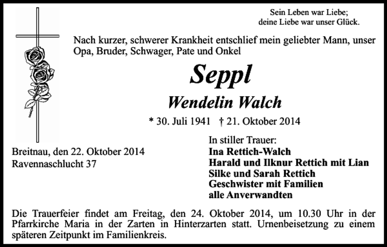 <p>Sein Leben war Liebe;<br />deine Liebe war unser Glück.</p><p>Nach kurzer, schwerer Krankheit entschlief mein geliebter Mann, unser<br />Opa, Bruder, Schwager, Pate und Onkel</p><p>Seppl</p><p>Wendelin Walch<br />* 30. Juli 1941 † 21. Oktober 2014<br />Breitnau, den 22. Oktober 2014<br />Ravennaschlucht 37</p><p>In stiller Trauer:<br />Ina Rettich-Walch<br />Harald und Ilknur Rettich mit Lian<br />Silke und Sarah Rettich<br />Geschwister mit Familien<br />alle Anverwandten</p><p>Die Trauerfeier findet am Freitag, den 24. Oktober 2014, um 10.30 Uhr in der<br />Pfarrkirche Maria in der Zarten in Hinterzarten statt. Urnenbeisetzung zu einem<br />späteren Zeitpunkt im Familienkreis.</p>