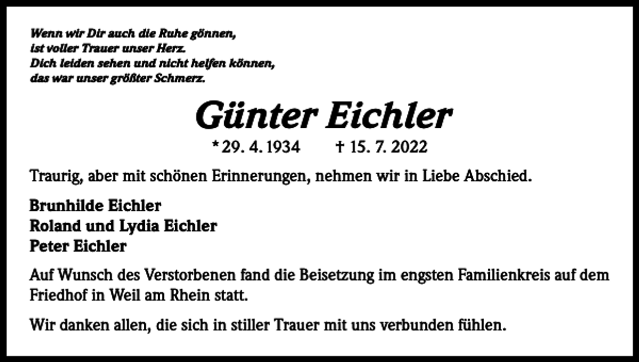<p>Wenn wir Dir auch die Ruhe gönnen,<br />ist voller Trauer unser Herz.<br />Dich leiden sehen und nicht helfen können,<br />das war unser größter Schmerz.</p><p>Günter Eichler<br />* 29. 4. 1934 † 15. 7. 2022</p><p>Traurig, aber mit schönen Erinnerungen, nehmen wir in Liebe Abschied.<br />Brunhilde Eichler<br />Roland und Lydia Eichler<br />Peter Eichler<br />Auf Wunsch des Verstorbenen fand die Beisetzung im engsten Familienkreis auf dem<br />Friedhof in Weil am Rhein statt.<br />Wir danken allen, die sich in stiller Trauer mit uns verbunden fühlen.</p>