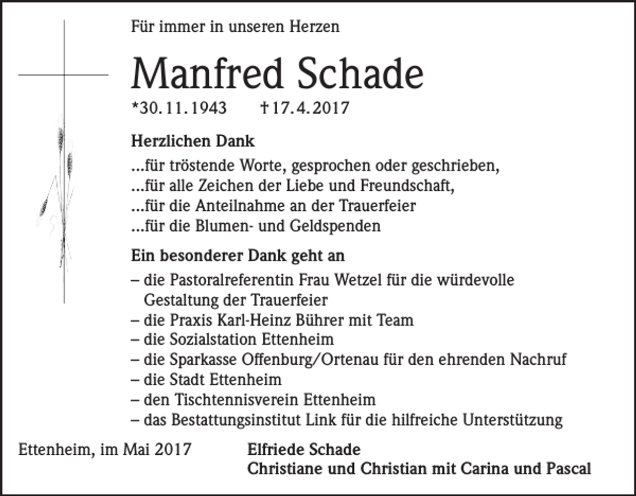 <p>Für immer in unseren Herzen</p><p>Manfred Schade<br />*30. 11. 1943</p><p>† 17. 4. 2017</p><p>Herzlichen Dank<br />...für tröstende Worte, gesprochen oder geschrieben,<br />...für alle Zeichen der Liebe und Freundschaft,<br />...für die Anteilnahme an der Trauerfeier<br />...für die Blumen- und Geldspenden<br />Ein besonderer Dank geht an<br />– die Pastoralreferentin Frau Wetzel für die würdevolle<br />Gestaltung der Trauerfeier<br />– die Praxis Karl-Heinz Bührer mit Team<br />– die Sozialstation Ettenheim<br />– die Sparkasse Offenburg/Ortenau für den ehrenden Nachruf<br />– die Stadt Ettenheim<br />– den Tischtennisverein Ettenheim<br />– das Bestattungsinstitut Link für die hilfreiche Unterstützung<br />Ettenheim, im Mai 2017 Elfriede Schade<br />Christiane und Christian mit Carina und Pascal</p>