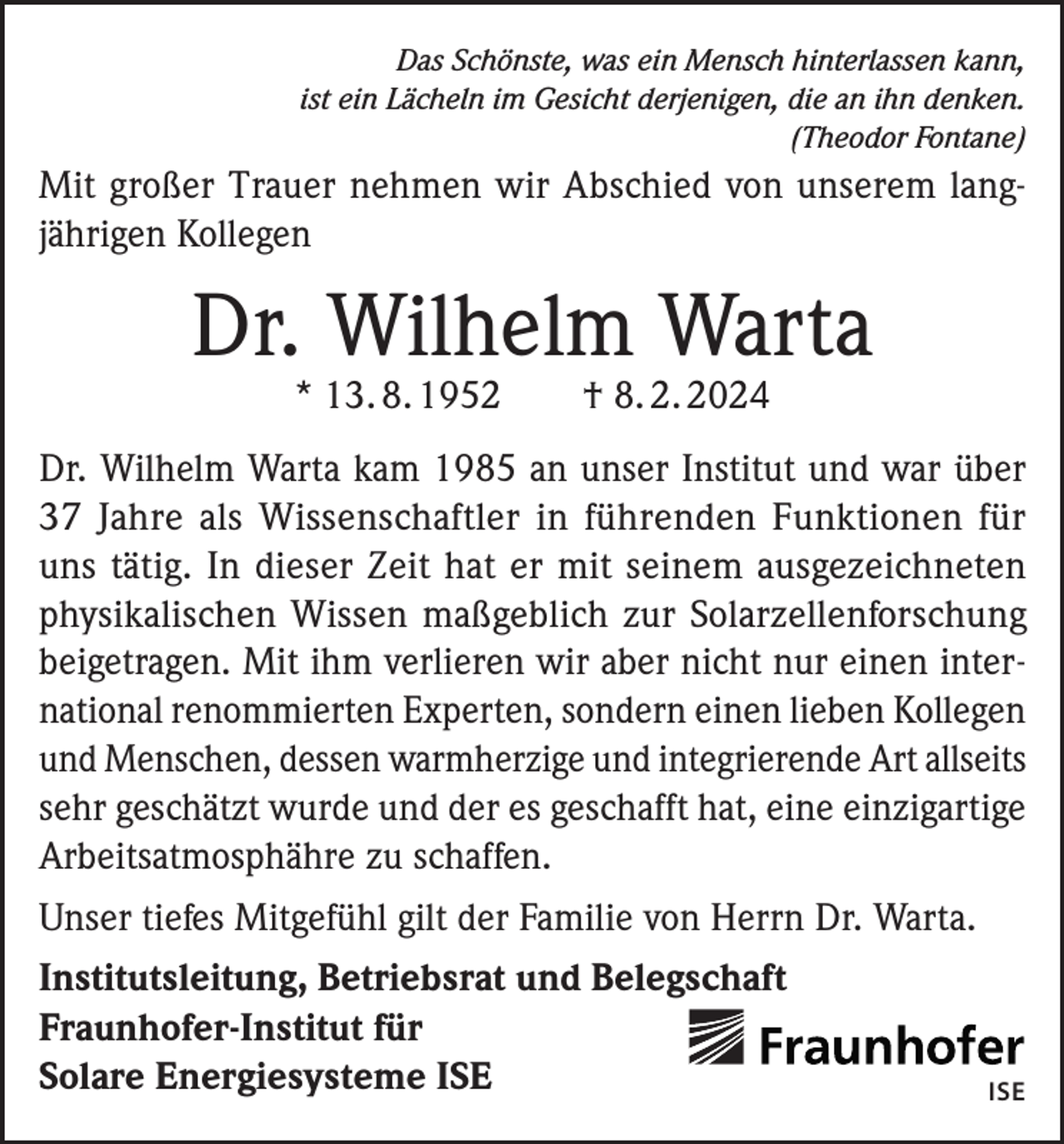 <p>Das Schönste, was ein Mensch hinterlassen kann,<br />ist ein Lächeln im Gesicht derjenigen, die an ihn denken.<br />(Theodor Fontane)</p><p>Mit großer Trauer nehmen wir Abschied von unserem langjährigen Kollegen</p><p>Dr. Wilhelm Warta<br />* 13. 8. 1952 † 8. 2. 2024</p><p>Dr. Wilhelm Warta kam 1985 an unser Institut und war über<br />37 Jahre als Wissenschaftler in führenden Funktionen für<br />uns tätig. In dieser Zeit hat er mit seinem ausgezeichneten<br />physikalischen Wissen maßgeblich zur Solarzellenforschung<br />­beigetragen. Mit ihm verlieren wir aber nicht nur einen international renommierten Experten, sondern einen lieben Kollegen<br />und Menschen, dessen warmherzige und integrierende Art allseits<br />sehr geschätzt wurde und der es geschafft hat, eine einzigartige<br />Arbeitsatmosphähre zu schaffen.<br />Unser tiefes Mitgefühl gilt der Familie von Herrn Dr. Warta.<br />Institutsleitung, Betriebsrat und Belegschaft<br />Fraunhofer-Institut für<br />Solare Energiesysteme ISE</p><p>ISE</p>