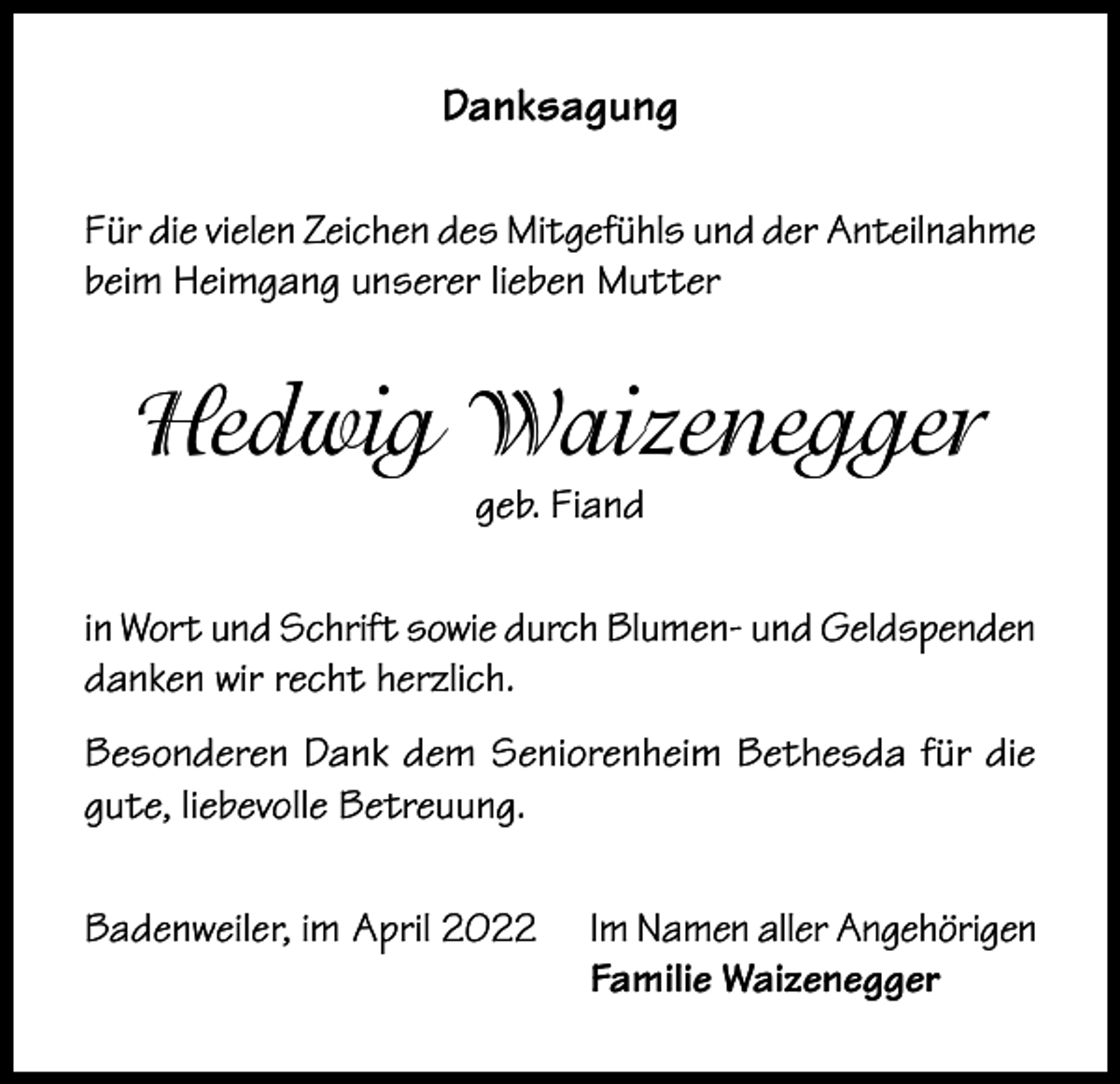<p>Danksagung<br />Für die vielen Zeichen des Mitgefühls und der Anteilnahme<br />beim Heimgang unserer lieben Mutter</p><p>Hedwig Waizenegger<br />geb. Fiand</p><p>in Wort und Schrift sowie durch Blumen- und Geldspenden<br />danken wir recht herzlich.<br />Besonderen Dank dem Seniorenheim Bethesda für die<br />gute, liebevolle Betreuung.<br />Badenweiler, im April 2022</p><p>Im Namen aller Angehörigen<br />Familie Waizenegger</p>