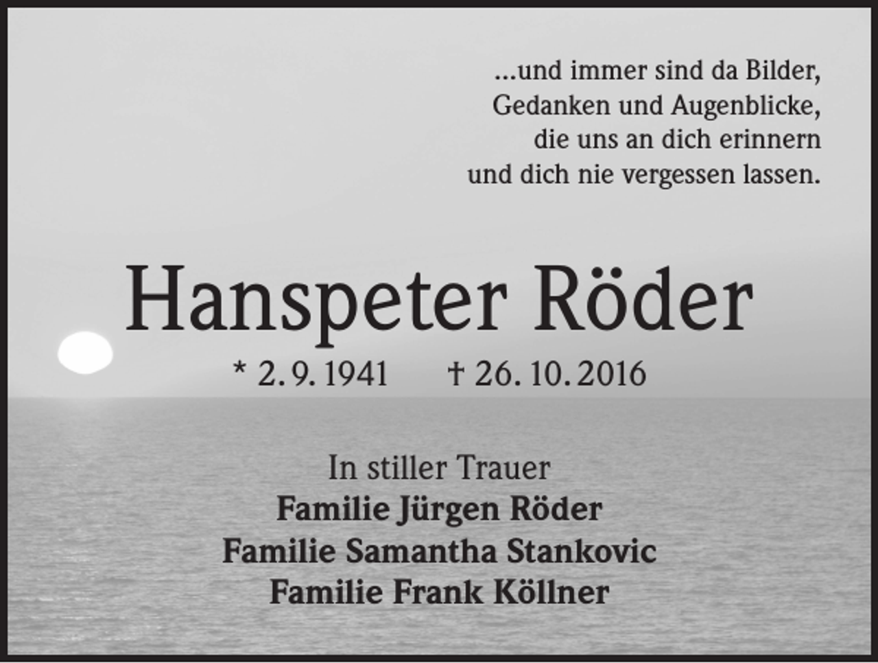 <p>...und immer sind da Bilder,<br />Gedanken und Augenblicke,<br />die uns an dich erinnern<br />und dich nie vergessen lassen.</p><p>Hanspeter Röder<br />* 2. 9. 1941 † 26. 10. 2016</p><p>In stiller Trauer<br />Familie Jürgen Röder<br />Familie Samantha Stankovic<br />Familie Frank Köllner</p>