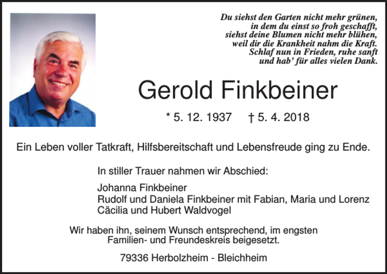 <p>Du siehst den Garten nicht mehr grünen,<br />in dem du einst so froh geschafft,<br />siehst deine Blumen nicht mehr blühen,<br />weil dir die Krankheit nahm die Kraft.<br />Schlaf nun in Frieden, ruhe sanft<br />und hab’ für alles vielen Dank.</p><p>Gerold Finkbeiner<br />* 5. 12. 1937</p><p>† 5. 4. 2018</p><p>Ein Leben voller Tatkraft, Hilfsbereitschaft und Lebensfreude ging zu Ende.<br />In stiller Trauer nahmen wir Abschied:<br />Johanna Finkbeiner<br />Rudolf und Daniela Finkbeiner mit Fabian, Maria und Lorenz<br />Cäcilia und Hubert Waldvogel<br />Wir haben ihn, seinem Wunsch entsprechend, im engsten<br />Familien- und Freundeskreis beigesetzt.</p><p>79336 Herbolzheim - Bleichheim</p>