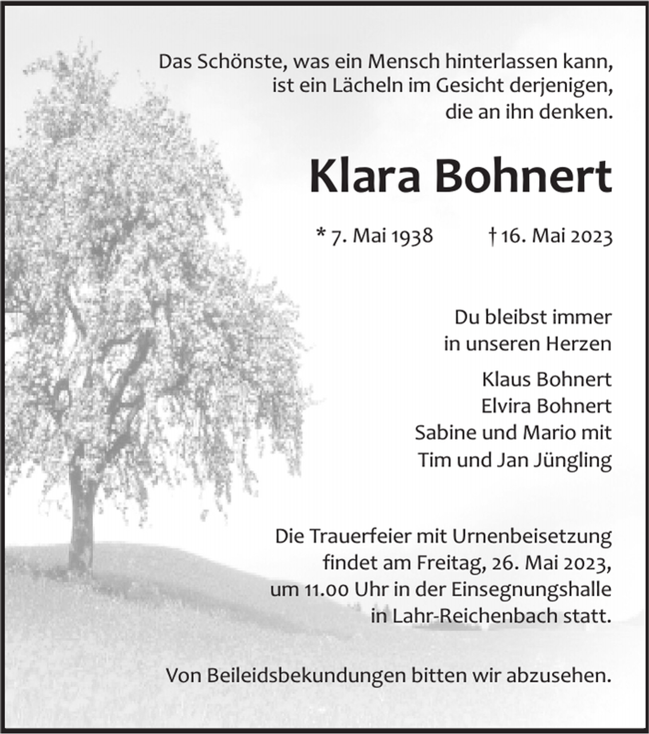 <p>Das Schönste, was ein Mensch hinterlassen kann,<br />ist ein Lächeln im Gesicht derjenigen,<br />die an ihn denken.</p><p>Klara Bohnert<br />* 7. Mai 1938</p><p>† 16. Mai 2023</p><p>Du bleibst immer<br />in unseren Herzen<br />Klaus Bohnert<br />Elvira Bohnert<br />Sabine und Mario mit<br />Tim und Jan Jüngling<br />Die Trauerfeier mit Urnenbeisetzung<br />findet am Freitag, 26. Mai 2023,<br />um 11.00 Uhr in der Einsegnungshalle<br />in Lahr-Reichenbach statt.<br />Von Beileidsbekundungen bitten wir abzusehen.</p>