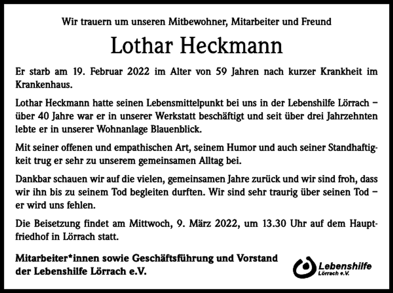 <p>Wir trauern um unseren Mitbewohner, Mitarbeiter und Freund</p><p>Lothar Heckmann<br />Er starb am 19. Februar 2022 im Alter von 59 Jahren nach kurzer Krankheit im<br />­Krankenhaus.<br />Lothar Heckmann hatte seinen Lebensmittelpunkt bei uns in der Lebenshilfe Lörrach –<br />über 40 Jahre war er in unserer Werkstatt beschäftigt und seit über drei Jahrzehnten<br />lebte er in unserer Wohnanlage Blauenblick.<br />Mit seiner offenen und empathischen Art, seinem Humor und auch seiner Standhaftig­<br />keit trug er sehr zu unserem gemeinsamen Alltag bei.<br />Dankbar schauen wir auf die vielen, gemeinsamen Jahre zurück und wir sind froh, dass<br />wir ihn bis zu seinem Tod begleiten durften. Wir sind sehr traurig über seinen Tod –<br />er wird uns fehlen.<br />Die Beisetzung findet am Mittwoch, 9. März 2022, um 13.30 Uhr auf dem Haupt­<br />friedhof in Lörrach statt.<br />Mitarbeiter*innen sowie Geschäftsführung und Vorstand<br />der Lebenshilfe Lörrach e.V.</p>