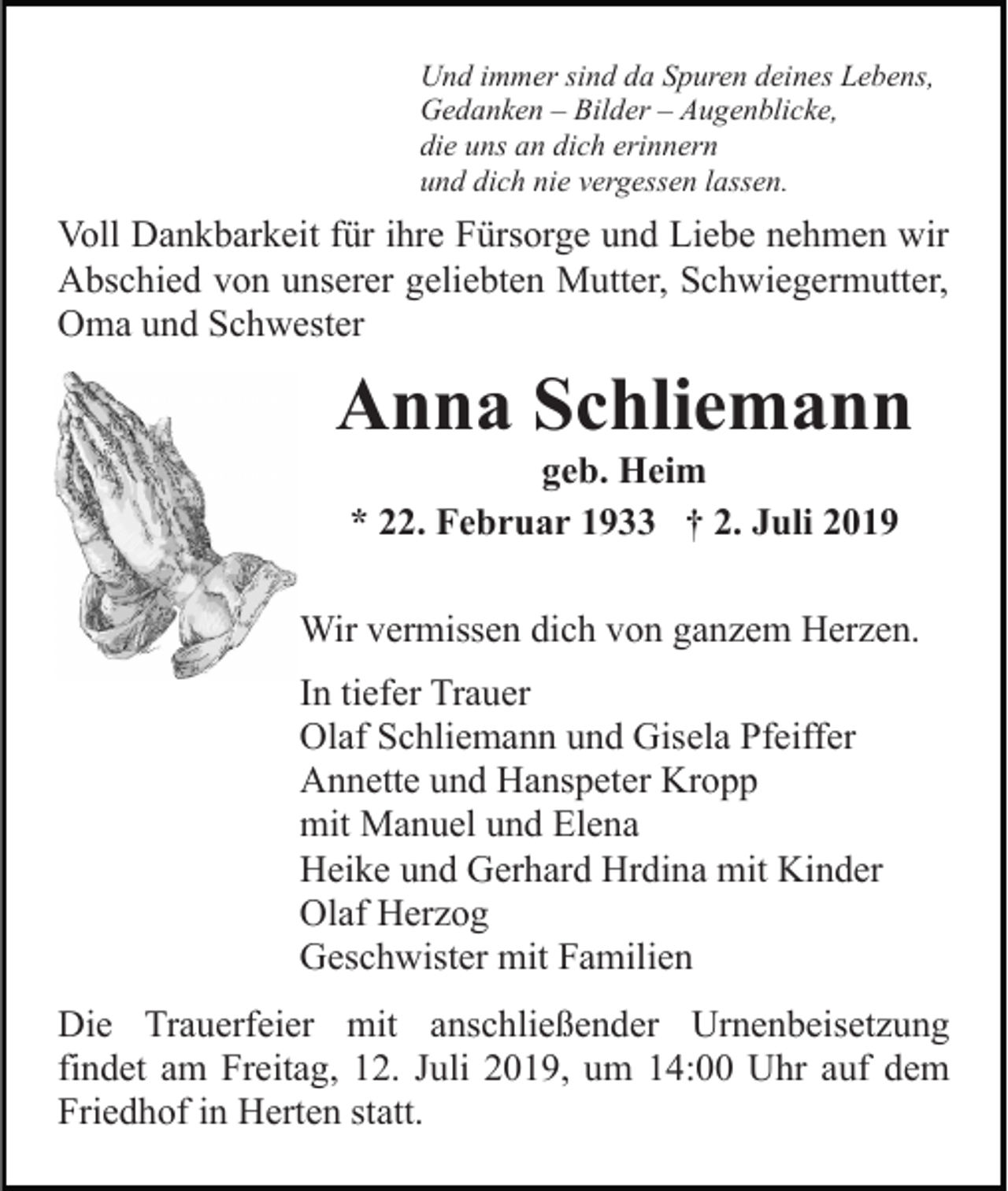<p>Und immer sind da Spuren deines Lebens,<br />Gedanken – Bilder – Augenblicke,<br />die uns an dich erinnern<br />und dich nie vergessen lassen.</p><p>Voll Dankbarkeit für ihre Fürsorge und Liebe nehmen wir<br />Abschied von unserer geliebten Mutter, Schwiegermutter,<br />Oma und Schwester</p><p>Anna Schliemann<br />geb. Heim<br />* 22. Februar 1933 † 2. Juli 2019<br />Wir vermissen dich von ganzem Herzen.<br />In tiefer Trauer<br />Olaf Schliemann und Gisela Pfeiffer<br />Annette und Hanspeter Kropp<br />mit Manuel und Elena<br />Heike und Gerhard Hrdina mit Kinder<br />Olaf Herzog<br />Geschwister mit Familien<br />Die Trauerfeier mit anschließender Urnenbeisetzung<br />findet am Freitag, 12. Juli 2019, um 14:00 Uhr auf dem<br />Friedhof in Herten statt.</p>