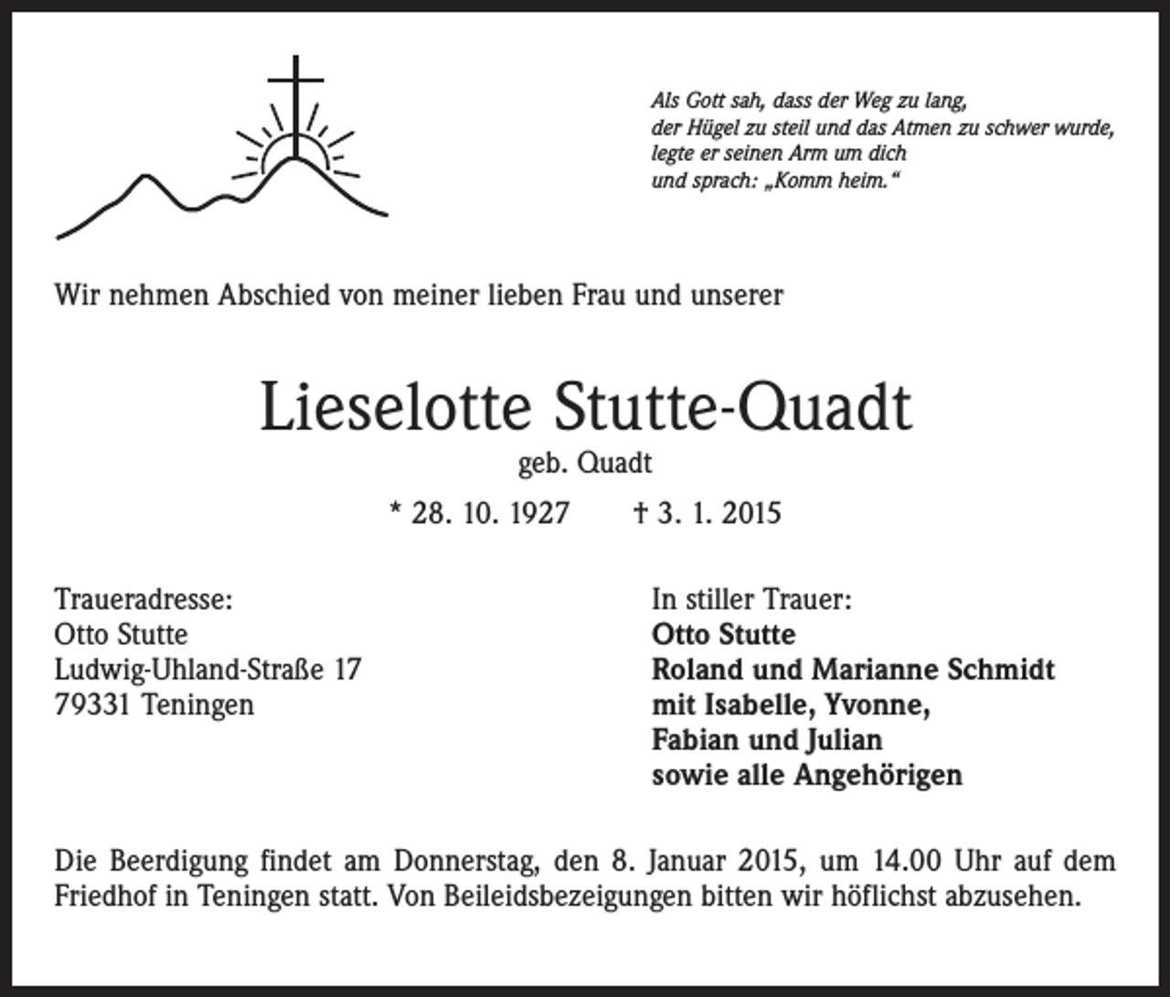 <p>Als Gott sah, dass der Weg zu lang,<br />der Hügel zu steil und das Atmen zu schwer wurde,<br />legte er seinen Arm um dich<br />und sprach: „Komm heim.“</p><p>Wir nehmen Abschied von meiner lieben Frau und unserer</p><p>Lieselotte Stutte-Quadt<br />geb. Quadt</p><p>* 28. 10. 1927 † 3. 1. 2015<br />Traueradresse:<br />Otto Stutte<br />Ludwig-Uhland-Straße 19331 Teningen</p><p>In stiller Trauer:<br />Otto Stutte<br />Roland und Marianne Schmidt<br />mit Isabelle, Yvonne,<br />Fabian und Julian<br />sowie alle Angehörigen</p><p>Die Beerdigung findet am Donnerstag, den 8. Januar 2015, um 14.00 Uhr auf dem<br />Friedhof in Teningen statt. Von Beileidsbezeigungen bitten wir höflichst abzusehen.</p>