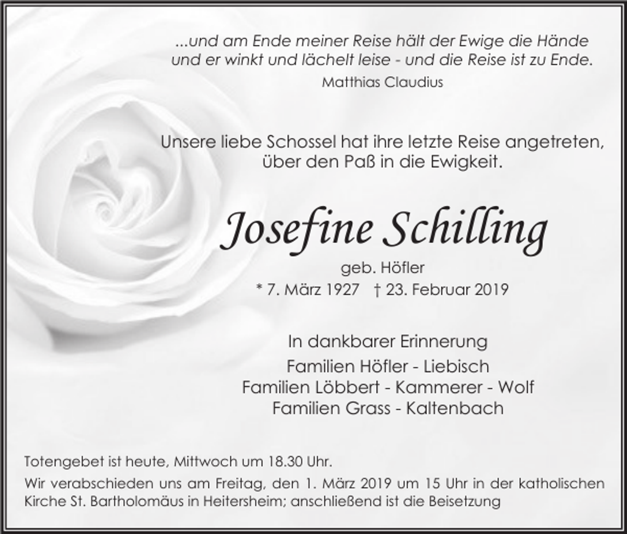 <p>...und am Ende meiner Reise hält der Ewige die Hände<br />und er winkt und lächelt leise - und die Reise ist zu Ende.<br />Matthias Claudius</p><p>Unsere liebe Schossel hat ihre letzte Reise angetreten,<br />über den Paß in die Ewigkeit.</p><p>Josefine Schilling<br />geb. Höfler<br />* 7. März 1927 † 23. Februar 2019</p><p>In dankbarer Erinnerung<br />Familien Höfler - Liebisch<br />Familien Löbbert - Kammerer - Wolf<br />Familien Grass - Kaltenbach<br />Totengebet ist heute, Mittwoch um 18.30 Uhr.<br />Wir verabschieden uns am Freitag, den 1. März 2019 um 15 Uhr in der katholischen<br />Kirche St. Bartholomäus in Heitersheim; anschließend ist die Beisetzung</p>