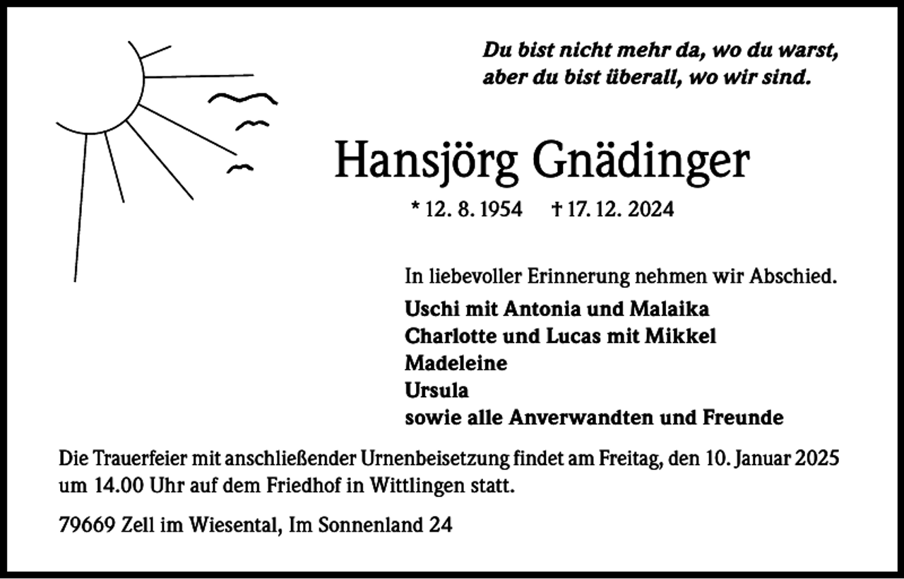 <p>Du bist nicht mehr da, wo du warst,<br />aber du bist überall, wo wir sind.</p><p>Hansjörg Gnädinger<br />* 12. 8. 1954</p><p>† 17. 12. 2024</p><p>In liebevoller Erinnerung nehmen wir Abschied.<br />Uschi mit Antonia und Malaika<br />Charlotte und Lucas mit Mikkel<br />Madeleine<br />Ursula<br />sowie alle Anverwandten und Freunde<br />Die Trauerfeier mit anschließender Urnenbeisetzung findet am Freitag, den 10. Januar 2025<br />um 14.00 Uhr auf dem Friedhof in Wittlingen statt.<br />79669 Zell im Wiesental, Im Sonnenland 24</p>