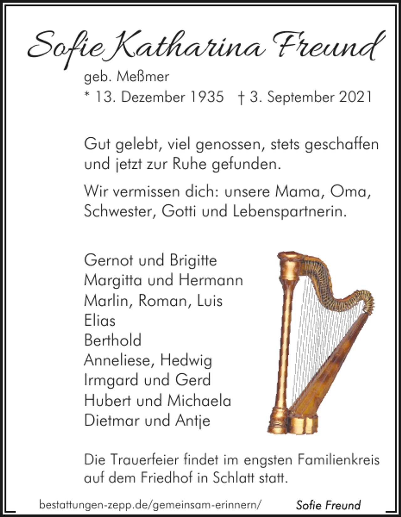 <p>Sofie Katharina Freund<br />geb. Meßmer<br />* 13. Dezember 1935 † 3. September 2021</p><p>Gut gelebt, viel genossen, stets geschaffen<br />und jetzt zur Ruhe gefunden.<br />Wir vermissen dich: unsere Mama, Oma,<br />Schwester, Gotti und Lebenspartnerin.<br />Gernot und Brigitte<br />Margitta und Hermann<br />Marlin, Roman, Luis<br />Elias<br />Berthold<br />Anneliese, Hedwig<br />Irmgard und Gerd<br />Hubert und Michaela<br />Dietmar und Antje<br />Die Trauerfeier findet im engsten Familienkreis<br />auf dem Friedhof in Schlatt statt.<br />bestattungen-zepp.de/gemeinsam-erinnern/</p>
