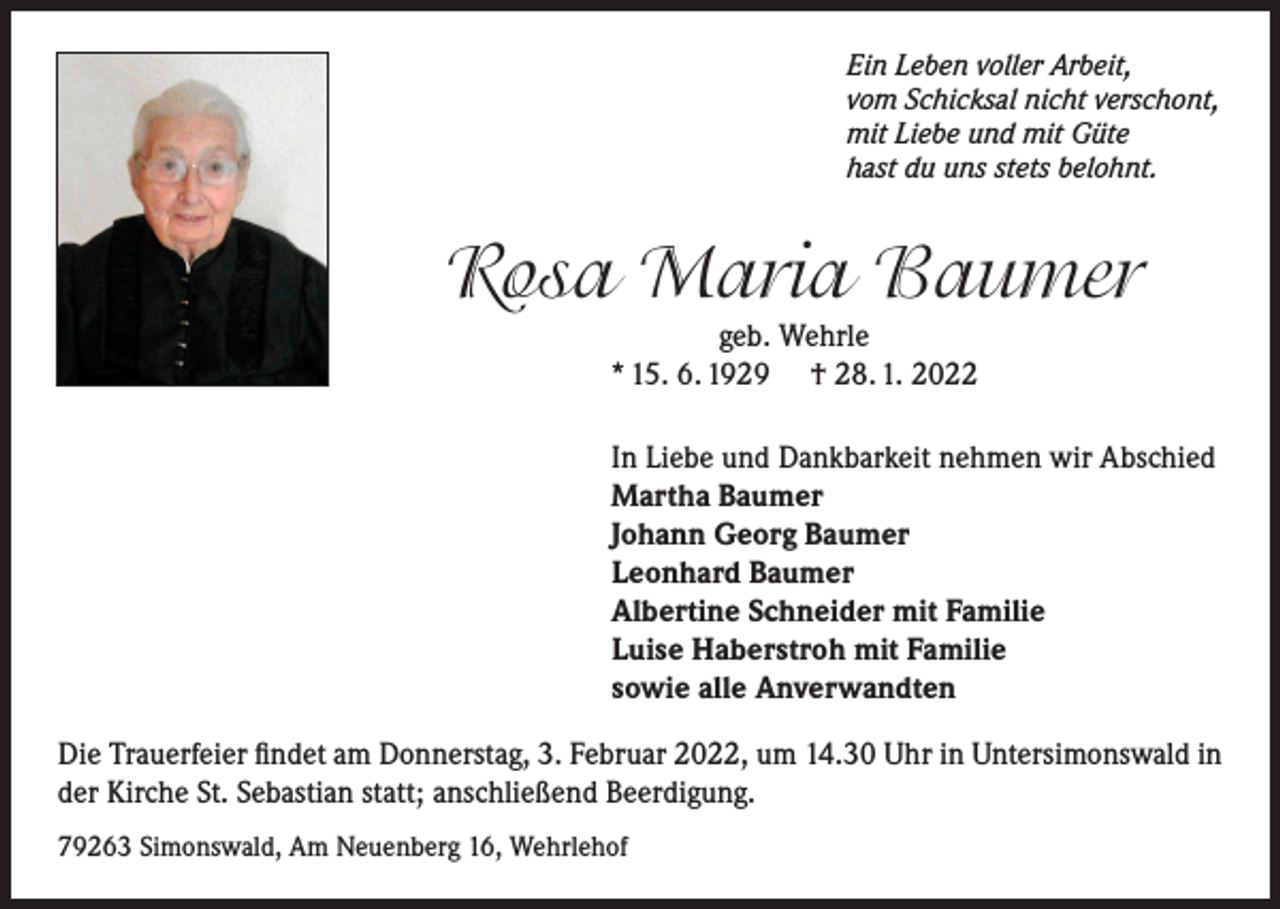 <p>Ein Leben voller Arbeit,<br />vom Schicksal nicht verschont,<br />mit Liebe und mit Güte<br />hast du uns stets belohnt.</p><p>Rosa Maria Baumer<br />geb. Wehrle<br />* 15. 6. 1929 † 28. 1. 2022</p><p>In Liebe und Dankbarkeit nehmen wir Abschied<br />Martha Baumer<br />Johann Georg Baumer<br />Leonhard Baumer<br />Albertine Schneider mit Familie<br />Luise Haberstroh mit Familie<br />sowie alle Anverwandten<br />Die Trauerfeier findet am Donnerstag, 3. Februar 2022, um 14.30 Uhr in Untersimonswald in<br />der Kirche St. Sebastian statt; anschließend Beerdigung.<br />79263 Simonswald, Am Neuenberg 16, Wehrlehof</p>