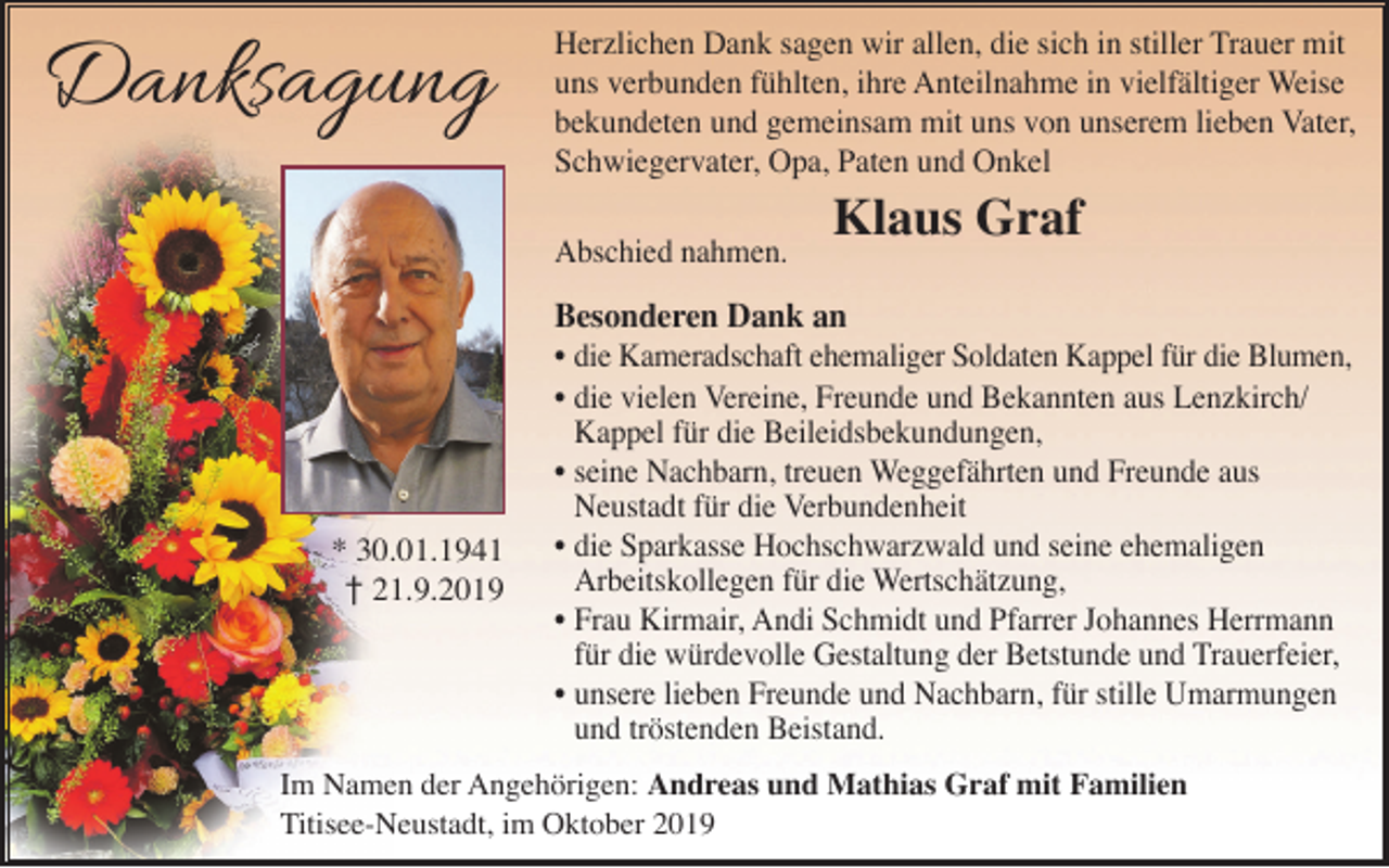 <p>Danksagung</p><p>Herzlichen Dank sagen wir allen, die sich in stiller Trauer mit<br />uns verbunden fühlten, ihre Anteilnahme in vielfältiger Weise<br />bekundeten und gemeinsam mit uns von unserem lieben Vater,<br />Schwiegervater, Opa, Paten und Onkel<br />Abschied nahmen.</p><p>Klaus Graf</p><p>Besonderen Dank an</p><p>* 30.01.1941<br />† 21.9.2019</p><p>• die Kameradschaft ehemaliger Soldaten Kappel für die Blumen,<br />• die vielen Vereine, Freunde und Bekannten aus Lenzkirch/<br />Kappel für die Beileidsbekundungen,<br />• seine Nachbarn, treuen Weggefährten und Freunde aus<br />Neustadt für die Verbundenheit<br />• die Sparkasse Hochschwarzwald und seine ehemaligen<br />Arbeitskollegen für die Wertschätzung,<br />• Frau Kirmair, Andi Schmidt und Pfarrer Johannes Herrmann<br />für die würdevolle Gestaltung der Betstunde und Trauerfeier,<br />• unsere lieben Freunde und Nachbarn, für stille Umarmungen<br />und tröstenden Beistand.</p><p>Im Namen der Angehörigen: Andreas und Mathias Graf mit Familien<br />Titisee-Neustadt, im Oktober 2019</p>