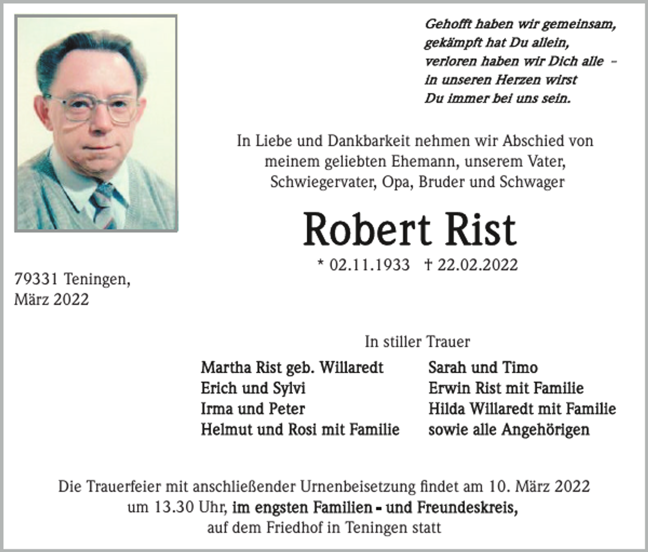 <p>In Liebe und Dankbarkeit nehmen wir Abschied von<br />meinem geliebten Ehemann, unserem Vater,<br />Schwiegervater, Opa, Bruder und Schwager</p><p>79331 Teningen,<br />März 2022</p><p>* 02.11.1933 † 22.02.2022</p><p>In stiller Trauer</p><p>Die Trauerfeier mit anschließender Urnenbeisetzung ﬁndet am 10. März 2022<br />um 13.30 Uhr,<br />auf dem Friedhof in Teningen statt</p>