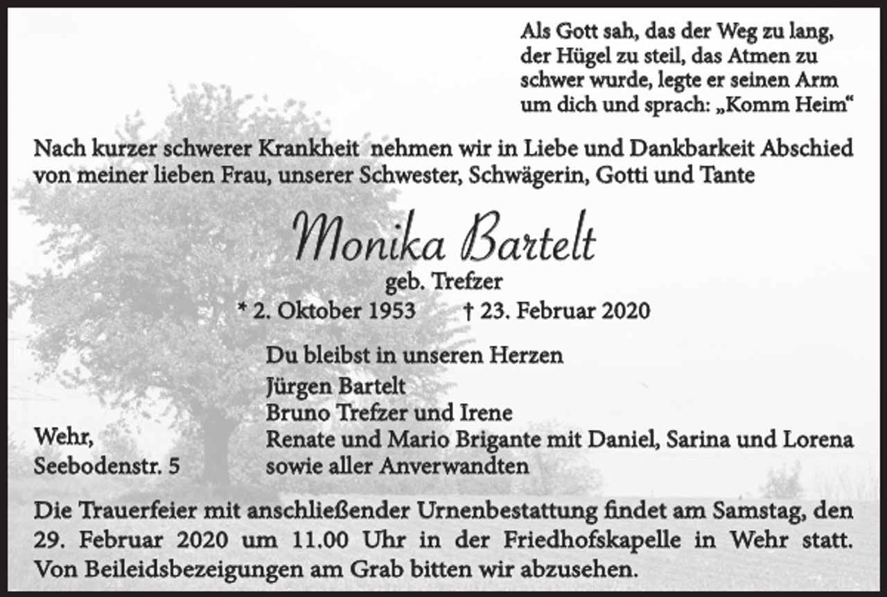 <p>Als Gott sah, das der Weg zu lang,<br />der Hügel zu steil, das Atmen zu<br />schwer wurde, legte er seinen Arm<br />um dich und sprach: „Komm Heim“</p><p>Nach kurzer schwerer Krankheit nehmen wir in Liebe und Dankbarkeit Abschied<br />von meiner lieben Frau, unserer Schwester, Schwägerin, Gotti und Tante</p><p>Monika Bartelt<br />geb. Trefzer<br />* 2. Oktober 1953<br />† 23. Februar 2020</p><p>Wehr,<br />Seebodenstr. 5</p><p>Du bleibst in unseren Herzen<br />Jürgen Bartelt<br />Bruno Trefzer und Irene<br />Renate und Mario Brigante mit Daniel, Sarina und Lorena<br />sowie aller Anverwandten</p><p>Die Trauerfeier mit anschließender Urnenbestattung findet am Samstag, den<br />29. Februar 2020 um 11.00 Uhr in der Friedhofskapelle in Wehr statt.<br />Von Beileidsbezeigungen am Grab bitten wir abzusehen.</p>