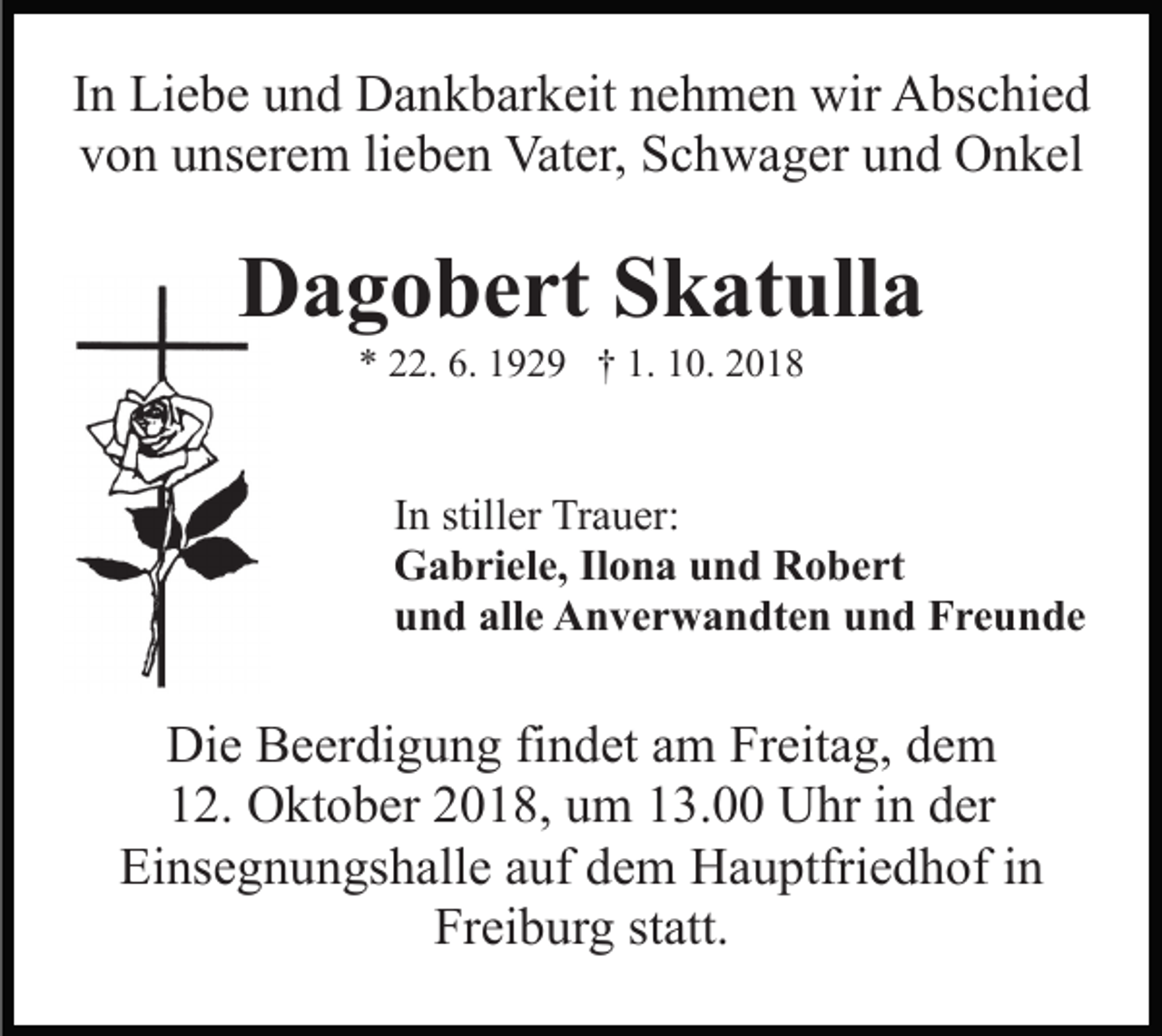 <p>In Liebe und Dankbarkeit nehmen wir Abschied<br />von unserem lieben Vater, Schwager und Onkel</p><p>Dagobert Skatulla<br />* 22. 6. 1929 † 1. 10. 2018</p><p>In stiller Trauer:<br />Gabriele, Ilona und Robert<br />und alle Anverwandten und Freunde</p><p>Die Beerdigung findet am Freitag, dem<br />12. Oktober 2018, um 13.00 Uhr in der<br />Einsegnungshalle auf dem Hauptfriedhof in<br />Freiburg statt.</p>
