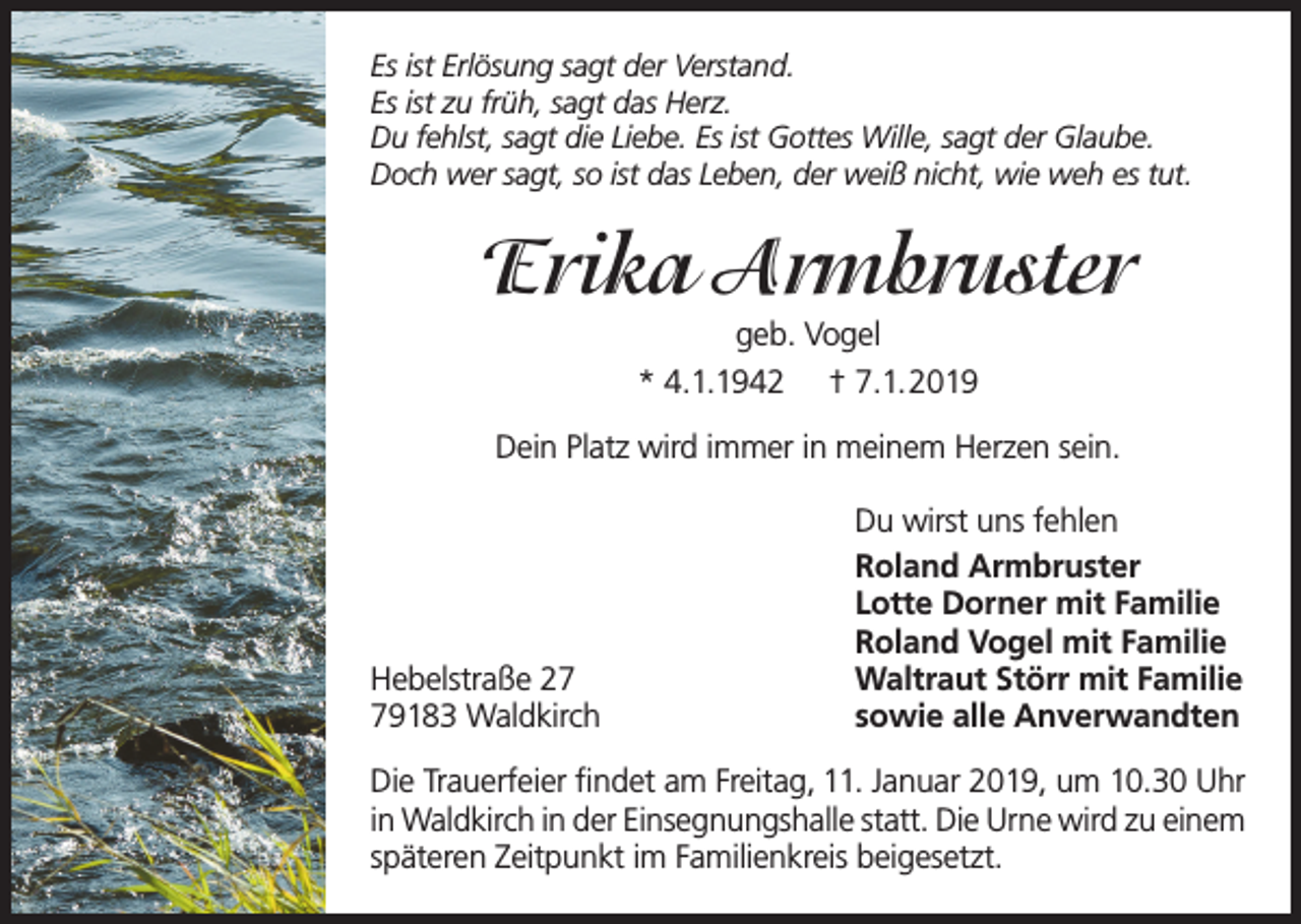 <p>Es ist Erlösung sagt der Verstand.<br />Es ist zu früh, sagt das Herz.<br />Du fehlst, sagt die Liebe. Es ist Gottes Wille, sagt der Glaube.<br />Doch wer sagt, so ist das Leben, der weiß nicht, wie weh es tut.</p><p>Erika Armbruster<br />geb. Vogel<br />* 4.1.1942 † 7.1.2019<br />Dein Platz wird immer in meinem Herzen sein.</p><p>Hebelstraße 29183 Waldkirch</p><p>Du wirst uns fehlen<br />Roland Armbruster<br />Lotte Dorner mit Familie<br />Roland Vogel mit Familie<br />Waltraut Störr mit Familie<br />sowie alle Anverwandten</p><p>Die Trauerfeier findet am Freitag, 11. Januar 2019, um 10.30 Uhr<br />in Waldkirch in der Einsegnungshalle statt. Die Urne wird zu einem<br />späteren Zeitpunkt im Familienkreis beigesetzt.</p>