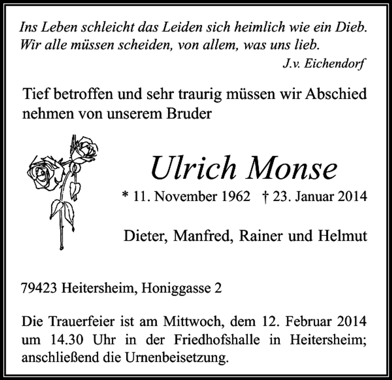 <p>Ins Leben schleicht das Leiden sich heimlich wie ein Dieb.<br />Wir alle müssen scheiden, von allem, was uns lieb.<br />J.v. Eichendorf</p><p>Tief betroffen und sehr traurig müssen wir Abschied<br />nehmen von unserem Bruder</p><p>Ulrich Monse</p><p>* 11. November 1962 † 23. Januar 2014</p><p>Dieter, Manfred, Rainer und Helmut<br />79423 Heitersheim, Honiggasse 2<br />Die Trauerfeier ist am Mittwoch, dem 12. Februar 2014<br />um 14.30 Uhr in der Friedhofshalle in Heitersheim;<br />anschließend die Urnenbeisetzung.</p>