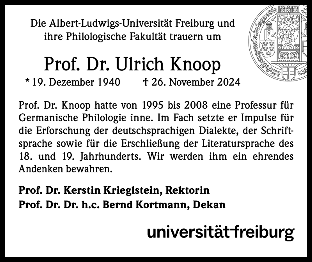 <p>Die Albert-Ludwigs-Universität Freiburg und<br />ihre Philologische Fakultät trauern um</p><p>Prof. Dr. Ulrich Knoop<br />* 19. Dezember 1940 † 26. November 2024<br />Prof. Dr. Knoop hatte von 1995 bis 2008 eine Professur für<br />Germanische Philologie inne. Im Fach setzte er Impulse für<br />die Erforschung der deutschsprachigen Dialekte, der Schriftsprache sowie für die Erschließung der Literatursprache des<br />18. und 19. Jahrhunderts. Wir werden ihm ein ehrendes<br />Andenken bewahren.<br />Prof. Dr. Kerstin Krieglstein, Rektorin<br />Prof. Dr. Dr. h.c. Bernd Kortmann, Dekan</p>