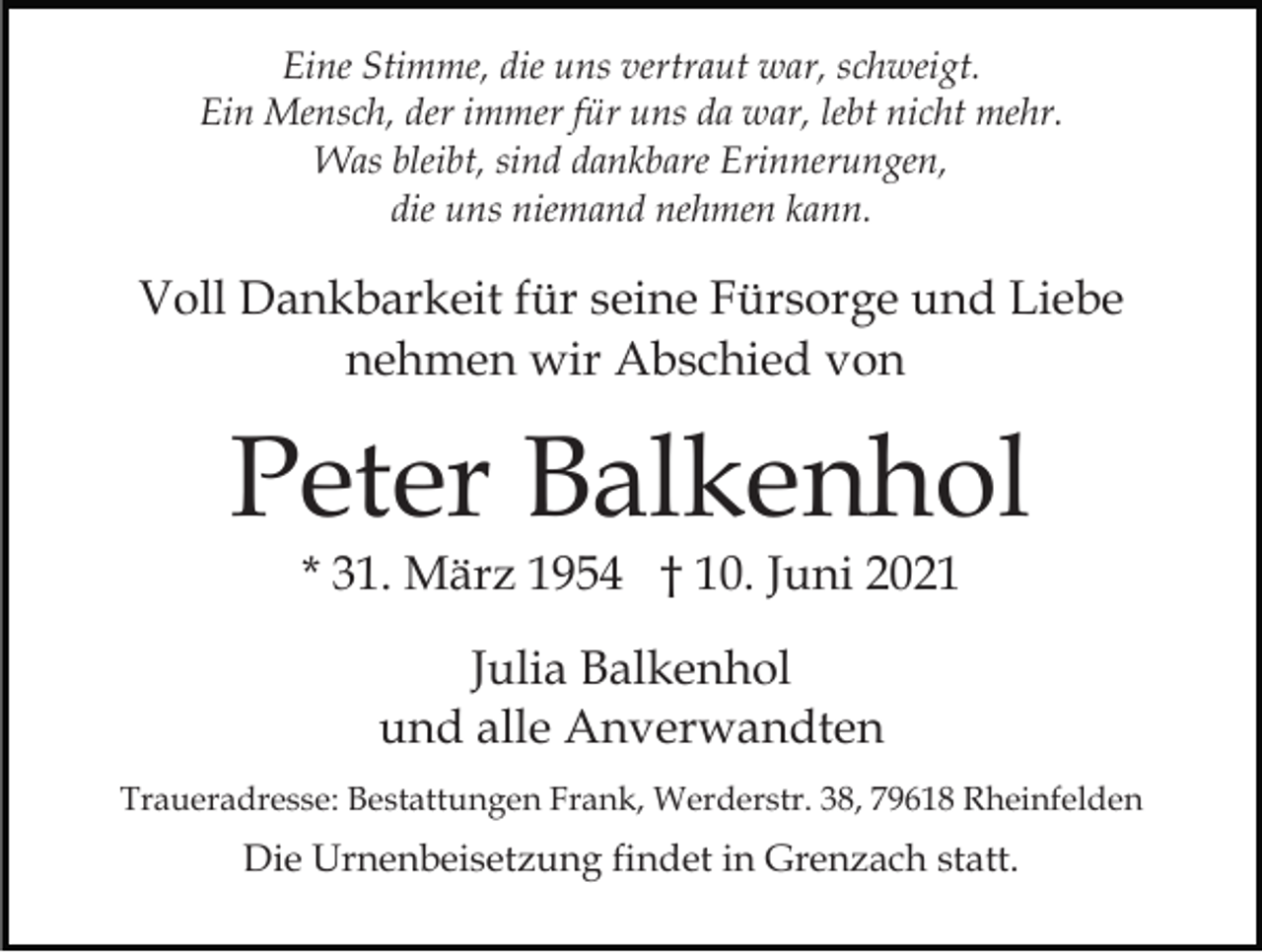 <p>Eine Stimme, die uns vertraut war, schweigt.<br />Ein Mensch, der immer für uns da war, lebt nicht mehr.<br />Was bleibt, sind dankbare Erinnerungen,<br />die uns niemand nehmen kann.</p><p>Voll Dankbarkeit für seine Fürsorge und Liebe<br />nehmen wir Abschied von</p><p>Peter Balkenhol<br />* 31. März 1954 † 10. Juni 2021<br />Julia Balkenhol<br />und alle Anverwandten<br />Traueradresse: Bestattungen Frank, Werderstr. 38, 79618 Rheinfelden</p><p>Die Urnenbeisetzung findet in Grenzach statt.</p>