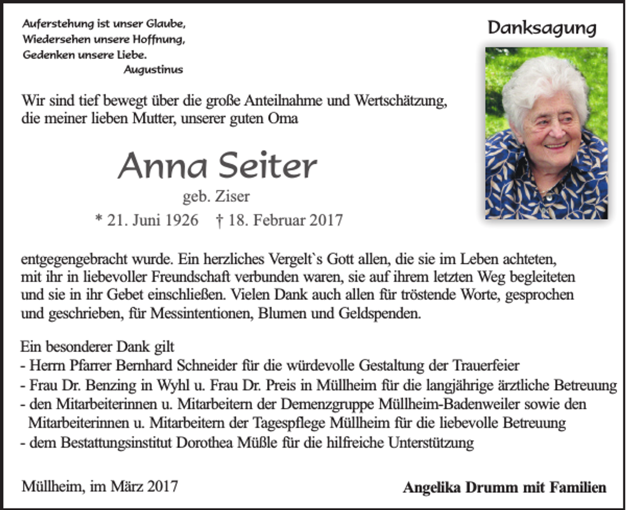 <p>Auferstehung ist unser Glaube,<br />Wiedersehen unsere Hoffnung,<br />Gedenken unsere Liebe.<br />Augustinus</p><p>Danksagung</p><p>Wir sind tief bewegt über die große Anteilnahme und Wertschätzung,<br />die meiner lieben Mutter, unserer guten Oma</p><p>Anna Seiter<br />geb. Ziser<br />* 21. Juni 1926 † 18. Februar 2017<br />entgegengebracht wurde. Ein herzliches Vergelt`s Gott allen, die sie im Leben achteten,<br />mit ihr in liebevoller Freundschaft verbunden waren, sie auf ihrem letzten Weg begleiteten<br />und sie in ihr Gebet einschließen. Vielen Dank auch allen für tröstende Worte, gesprochen<br />und geschrieben, für Messintentionen, Blumen und Geldspenden.<br />Ein besonderer Dank gilt<br />- Herrn Pfarrer Bernhard Schneider für die würdevolle Gestaltung der Trauerfeier<br />- Frau Dr. Benzing in Wyhl u. Frau Dr. Preis in Müllheim für die langjährige ärztliche Betreuung<br />- den Mitarbeiterinnen u. Mitarbeitern der Demenzgruppe Müllheim-Badenweiler sowie den<br />Mitarbeiterinnen u. Mitarbeitern der Tagespflege Müllheim für die liebevolle Betreuung<br />- dem Bestattungsinstitut Dorothea Müßle für die hilfreiche Unterstützung<br />Müllheim, im März 2017</p><p>Angelika Drumm mit Familien</p>
