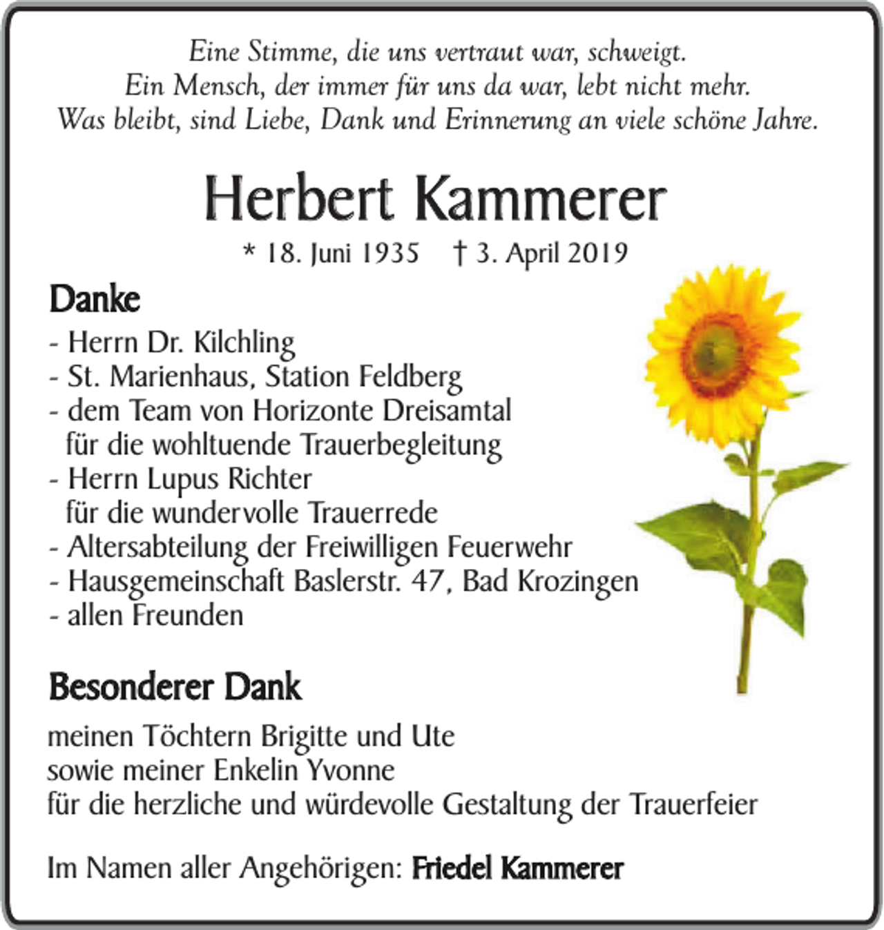 <p>Eine Stimme, die uns vertraut war, schweigt.<br />Ein Mensch, der immer für uns da war, lebt nicht mehr.<br />Was bleibt, sind Liebe, Dank und Erinnerung an viele schöne Jahre.</p><p>Herbert Kammerer<br />Danke</p><p>* 18. Juni 1935</p><p>3. April 2019</p><p>- Herrn Dr. Kilchling<br />- St. Marienhaus, Station Feldberg<br />- dem Team von Horizonte Dreisamtal<br />für die wohltuende Trauerbegleitung<br />- Herrn Lupus Richter<br />für die wundervolle Trauerrede<br />- Altersabteilung der Freiwilligen Feuerwehr<br />- Hausgemeinschaft Baslerstr. 47, Bad Krozingen<br />- allen Freunden</p><p>Besonderer Dank</p><p>meinen Töchtern Brigitte und Ute<br />sowie meiner Enkelin Yvonne<br />für die herzliche und würdevolle Gestaltung der Trauerfeier<br />Im Namen aller Angehörigen: Friedel Kammerer</p>