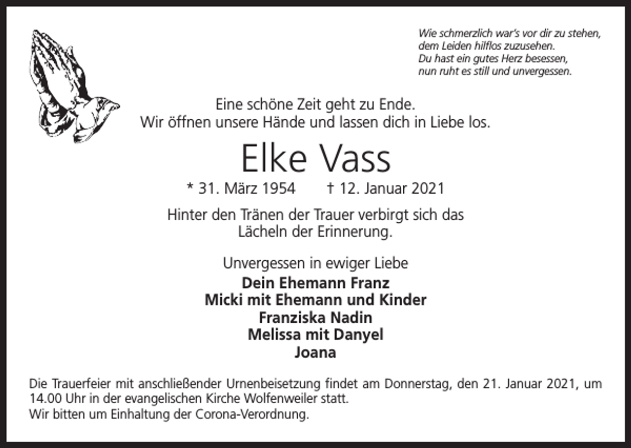 <p>Wie schmerzlich war’s vor dir zu stehen,<br />dem Leiden hilflos zuzusehen.<br />Du hast ein gutes Herz besessen,<br />nun ruht es still und unvergessen.</p><p>Eine schöne Zeit geht zu Ende.<br />Wir öffnen unsere Hände und lassen dich in Liebe los.</p><p>Elke Vass</p><p>* 31. März 1954 † 12. Januar 2021<br />Hinter den Tränen der Trauer verbirgt sich das<br />Lächeln der Erinnerung.<br />Unvergessen in ewiger Liebe<br />Dein Ehemann Franz<br />Micki mit Ehemann und Kinder<br />Franziska Nadin<br />Melissa mit Danyel<br />Joana<br />Die Trauerfeier mit anschließender Urnenbeisetzung findet am Donnerstag, den 21. Januar 2021, um<br />14.00 Uhr in der evangelischen Kirche Wolfenweiler statt.<br />Wir bitten um Einhaltung der Corona-Verordnung.</p>