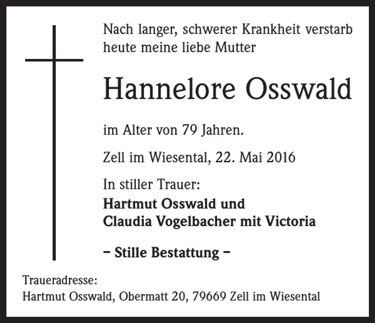 <p>Nach langer, schwerer Krankheit verstarb<br />heute meine liebe Mutter</p><p>Hannelore Osswald<br />im Alter von 79 Jahren.<br />Zell im Wiesental, 22. Mai 2016<br />In stiller Trauer:<br />Hartmut Osswald und<br />Claudia Vogelbacher mit Victoria<br />– Stille Bestattung –<br />Traueradresse:<br />Hartmut Osswald, Obermatt 20, 79669 Zell im Wiesental</p>