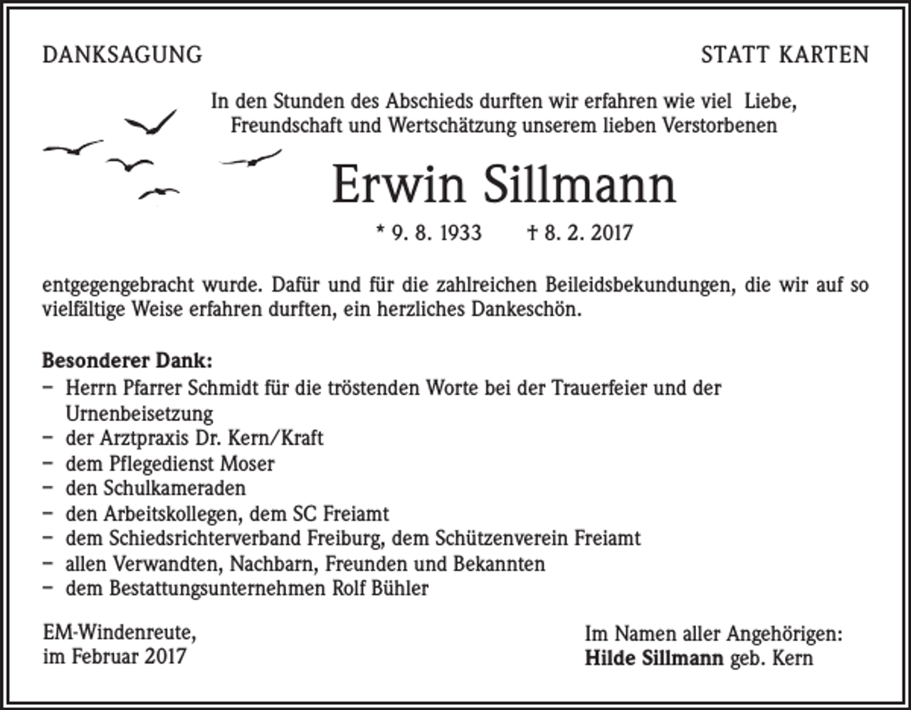 <p>DANKSAGUNG</p><p>STATT KARTEN<br />In den Stunden des Abschieds durften wir erfahren wie viel Liebe,<br />Freundschaft und Wertschätzung unserem lieben Verstorbenen</p><p>Erwin Sillmann<br />* 9. 8. 1933 † 8. 2. 2017<br />entgegengebracht wurde. Dafür und für die zahlreichen Beileidsbekundungen, die wir auf so<br />vielfältige Weise erfahren durften, ein herzliches Dankeschön.<br />Besonderer Dank:<br />– Herrn Pfarrer Schmidt für die tröstenden Worte bei der Trauerfeier und der<br />Urnenbeisetzung<br />– der Arztpraxis Dr. Kern/Kraft<br />– dem Pflegedienst Moser<br />– den Schulkameraden<br />– den Arbeitskollegen, dem SC Freiamt<br />– dem Schiedsrichterverband Freiburg, dem Schützenverein Freiamt<br />– allen Verwandten, Nachbarn, Freunden und Bekannten<br />– dem Bestattungsunternehmen Rolf Bühler<br />EM-Windenreute,<br />im Februar 2017</p><p>Im Namen aller Angehörigen:<br />Hilde Sillmann geb. Kern</p>