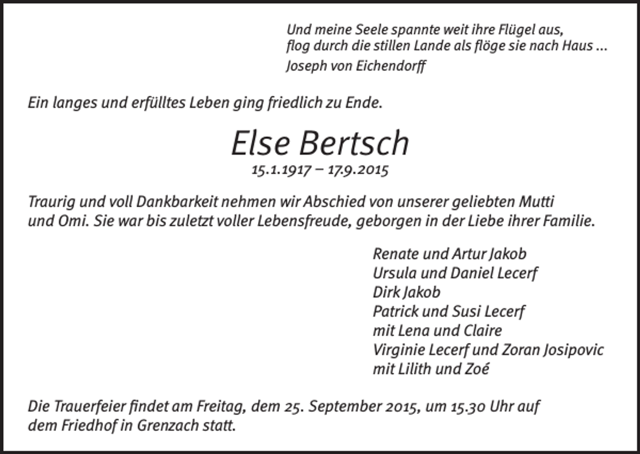 <p>Und meine Seele spannte weit ihre Flügel aus,<br />flog durch die stillen Lande als flöge sie nach Haus ...<br />Joseph von Eichendorff</p><p>Ein langes und erfülltes Leben ging friedlich zu Ende.</p><p>Else Bertsch<br />15.1.1917 – 17.9.2015</p><p>Traurig und voll Dankbarkeit nehmen wir Abschied von unserer geliebten Mutti<br />und Omi. Sie war bis zuletzt voller Lebensfreude, geborgen in der Liebe ihrer Familie.<br />Renate und Artur Jakob<br />Ursula und Daniel Lecerf<br />Dirk Jakob<br />Patrick und Susi Lecerf<br />mit Lena und Claire<br />Virginie Lecerf und Zoran Josipovic<br />mit Lilith und Zoé<br />Die Trauerfeier findet am Freitag, dem 25. September 2015, um 15.30 Uhr auf<br />dem Friedhof in Grenzach statt.</p>
