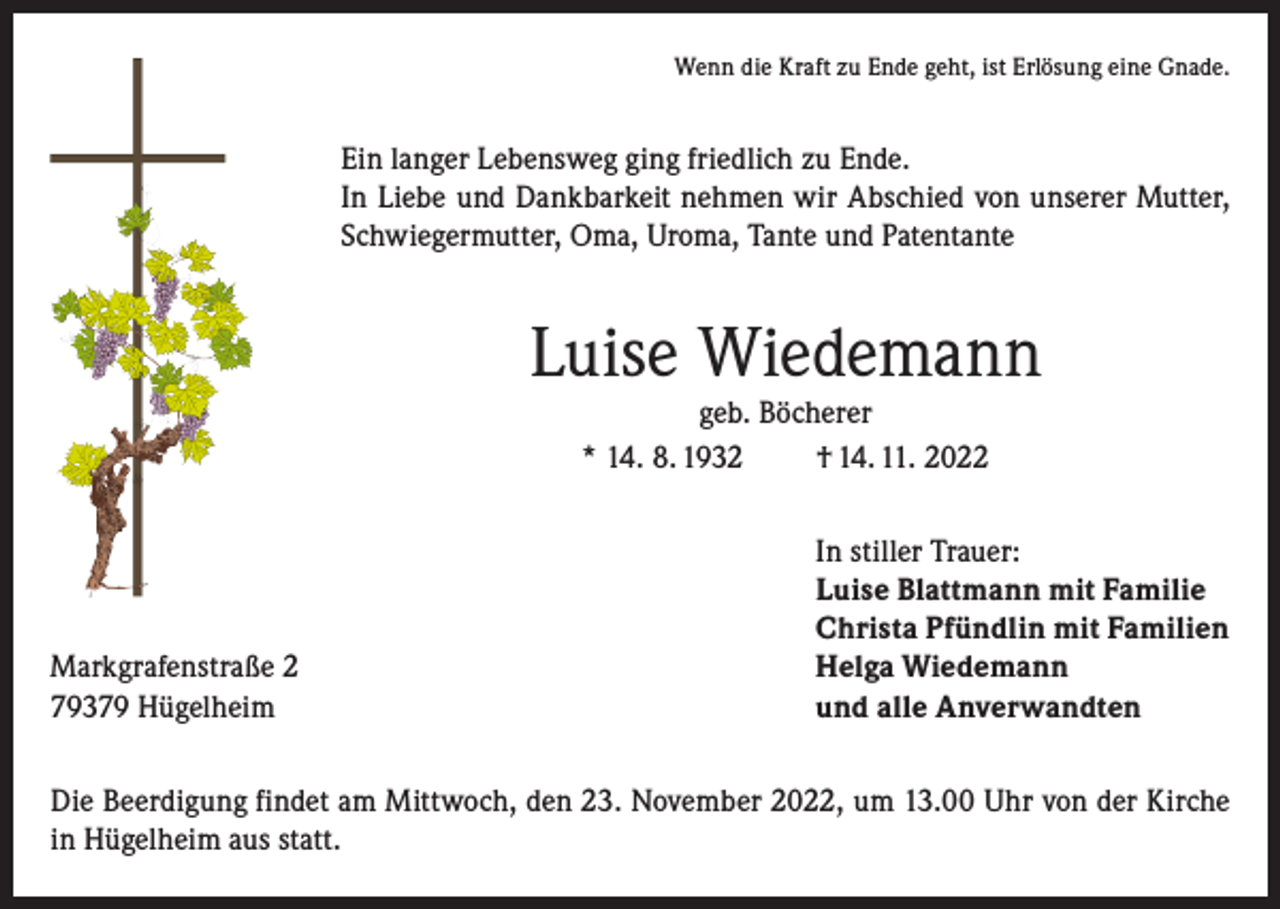 <p>Wenn die Kraft zu Ende geht, ist Erlösung eine Gnade.</p><p>Ein langer Lebensweg ging friedlich zu Ende.<br />In Liebe und Dankbarkeit nehmen wir Abschied von unserer Mutter,<br />Schwiegermutter, Oma, Uroma, Tante und Patentante</p><p>Luise Wiedemann<br />geb. Böcherer<br />* 14. 8. 1932<br />† 14. 11. 2022</p><p>Markgrafenstraße 2<br />79379 Hügelheim</p><p>In stiller Trauer:<br />Luise Blattmann mit Familie<br />Christa Pfündlin mit Familien<br />Helga Wiedemann<br />und alle Anverwandten</p><p>Die Beerdigung findet am Mittwoch, den 23. November 2022, um 13.00 Uhr von der Kirche<br />in Hügelheim aus statt.</p>