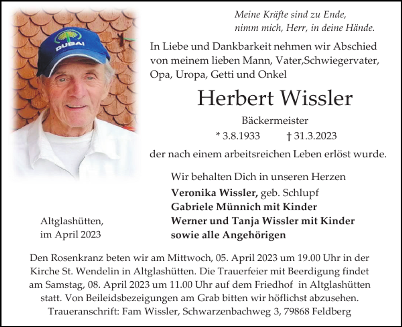 <p>Meine Kräfte sind zu Ende,<br />nimm mich, Herr, in deine Hände.</p><p>In Liebe und Dankbarkeit nehmen wir Abschied<br />von meinem lieben Mann, Vater,Schwiegervater,<br />Opa, Uropa, Getti und Onkel</p><p>Herbert Wissler<br />Bäckermeister<br />* 3.8.1933<br />† 31.3.2023<br />der nach einem arbeitsreichen Leben erlöst wurde.<br />Wir behalten Dich in unseren Herzen</p><p>Altglashütten,<br />im April 2023</p><p>Veronika Wissler, geb. Schlupf<br />Gabriele Münnich mit Kinder<br />Werner und Tanja Wissler mit Kinder<br />sowie alle Angehörigen</p><p>Den Rosenkranz beten wir am Mittwoch, 05. April 2023 um 19.00 Uhr in der<br />Kirche St. Wendelin in Altglashütten. Die Trauerfeier mit Beerdigung findet<br />am Samstag, 08. April 2023 um 11.00 Uhr auf dem Friedhof in Altglashütten<br />statt. Von Beileidsbezeigungen am Grab bitten wir höflichst abzusehen.<br />Traueranschrift: Fam Wissler, Schwarzenbachweg 3, 79868 Feldberg</p>