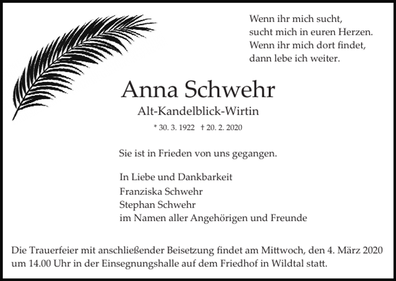 <p>Wenn ihr mich sucht,<br />sucht mich in euren Herzen.<br />Wenn ihr mich dort ﬁndet,<br />dann lebe ich weiter.</p><p>Anna Schwehr<br />Alt­Kandelblick­Wirtin<br />* 30. 3. 1922 † 20. 2. 2020</p><p>Sie ist in Frieden von uns gegangen.<br />In Liebe und Dankbarkeit<br />Franziska Schwehr<br />Stephan Schwehr<br />im Namen aller Angehörigen und Freunde<br />Die Trauerfeier mit anschließender Beise�ung ﬁndet am Mi�woch, den 4. März 2020<br />um 14.00 Uhr in der Einsegnungshalle auf dem Friedhof in Wildtal sta�.</p>