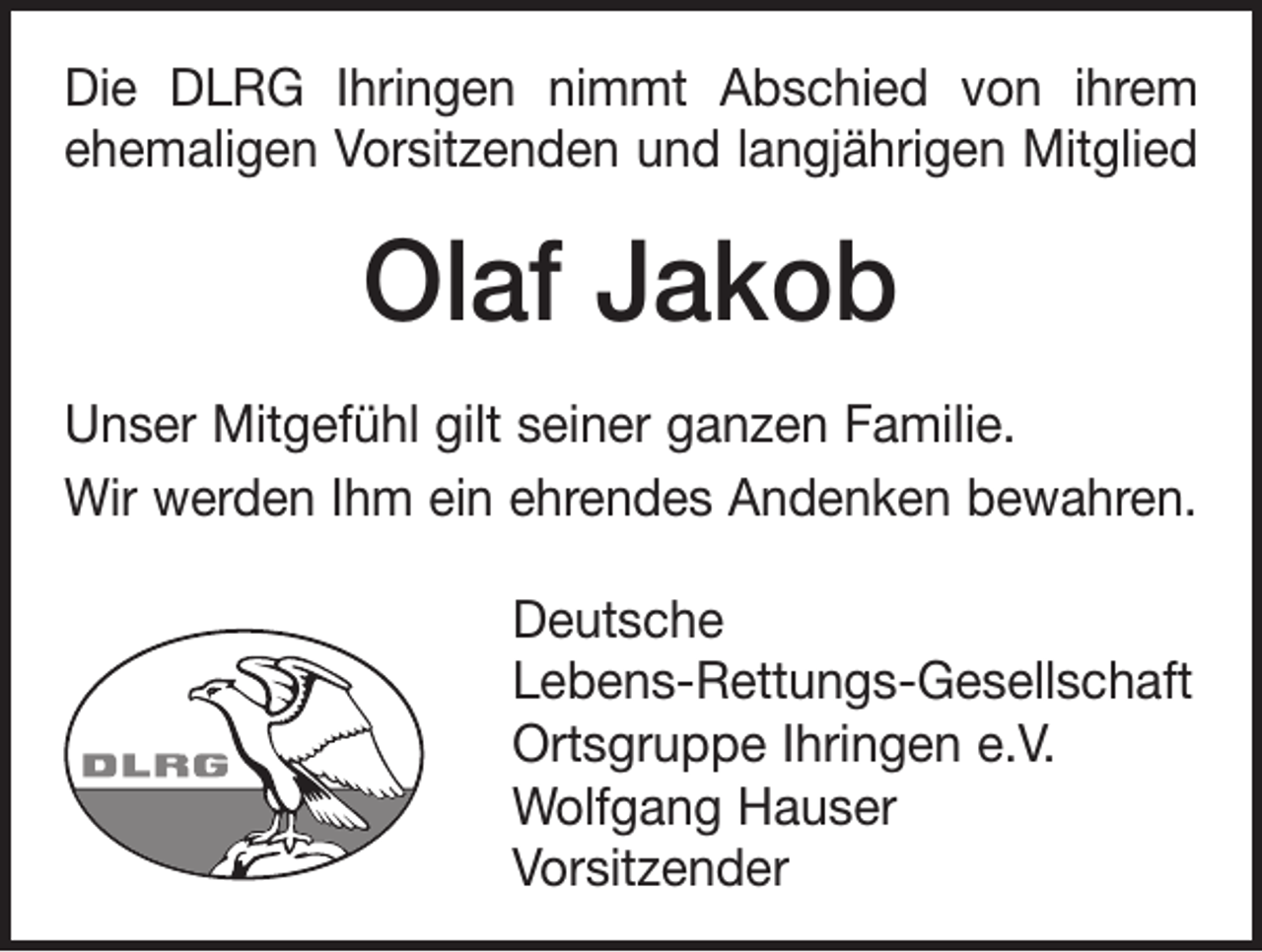 <p>Die DLRG Ihringen nimmt Abschied von ihrem<br />ehemaligen Vorsitzenden und langjährigen Mitglied</p><p>Olaf Jakob<br />Unser Mitgefühl gilt seiner ganzen Familie.<br />Wir werden Ihm ein ehrendes Andenken bewahren.<br />Deutsche<br />Lebens-Rettungs-Gesellschaft<br />Ortsgruppe Ihringen e.V.<br />Wolfgang Hauser<br />Vorsitzender</p>