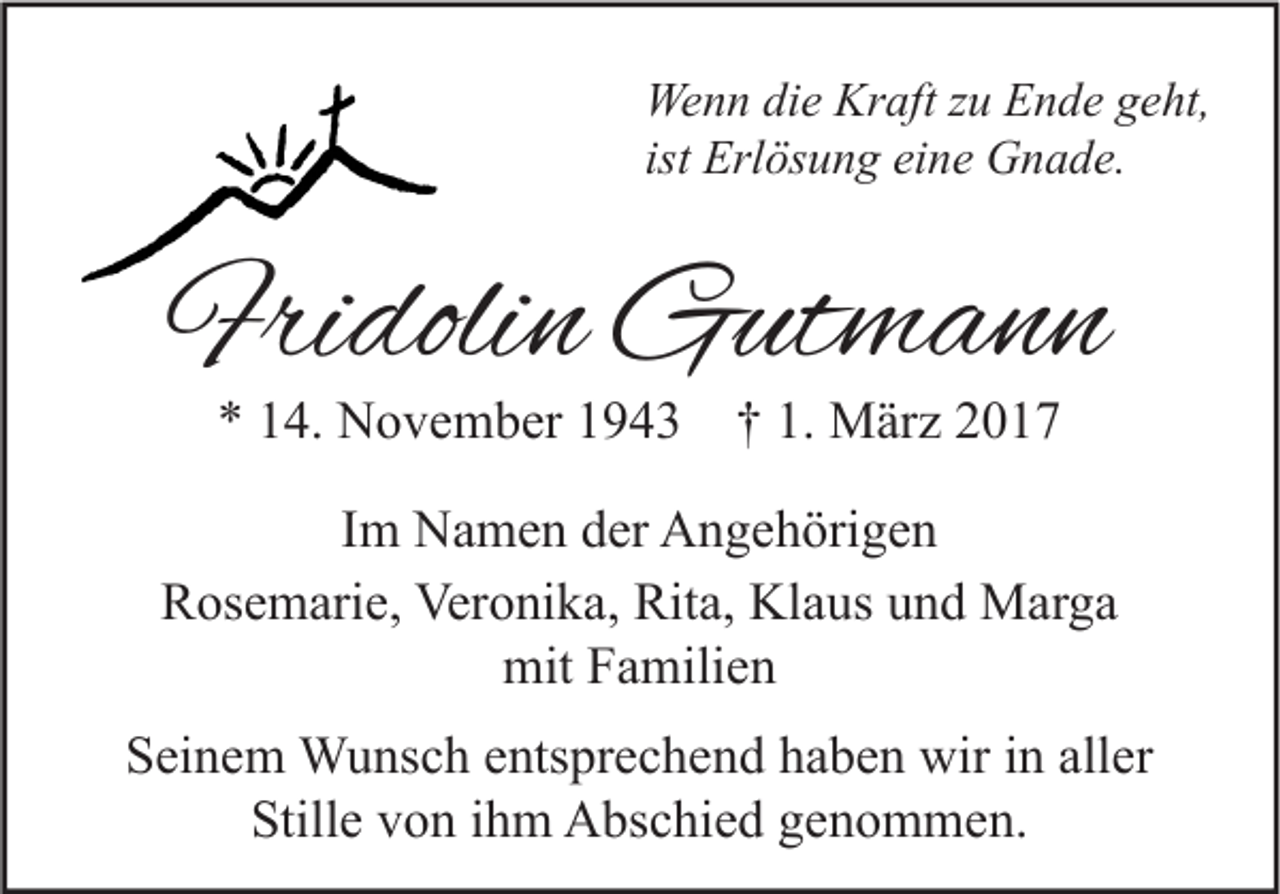 <p>Wenn die Kraft zu Ende geht,<br />ist Erlösung eine Gnade.</p><p>Fridolin Gutmann<br />* 14. November 1943 † 1. März 2017</p><p>Im Namen der Angehörigen<br />Rosemarie, Veronika, Rita, Klaus und Marga<br />mit Familien<br />Seinem Wunsch entsprechend haben wir in aller<br />Stille von ihm Abschied genommen.</p>