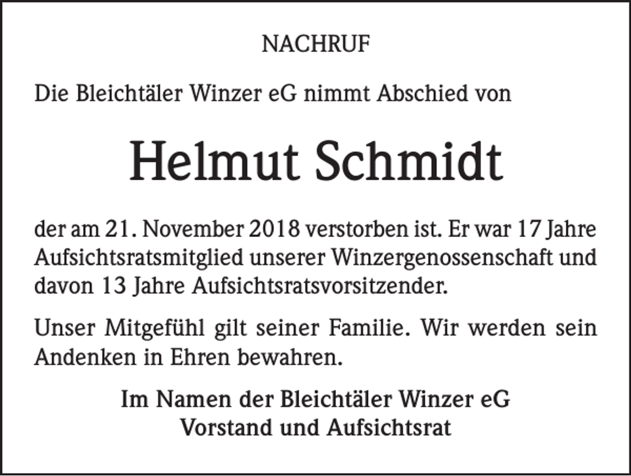 <p>NACHRUF<br />Die Bleichtäler Winzer eG nimmt Abschied von</p><p>Helmut Schmidt<br />der am 21. November 2018 verstorben ist. Er war 17 Jahre<br />Aufsichtsratsmitglied unserer Winzergenossenschaft und<br />davon 13 Jahre Aufsichtsratsvorsitzender.<br />Unser Mitgefühl gilt seiner Familie. Wir werden sein<br />Andenken in Ehren bewahren.<br />Im Namen der Bleichtäler Winzer eG<br />Vorstand und Aufsichtsrat</p>