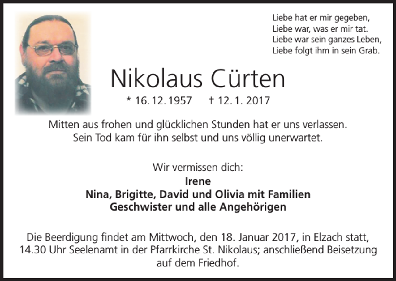 <p>Liebe hat er mir gegeben,<br />Liebe war, was er mir tat.<br />Liebe war sein ganzes Leben,<br />Liebe folgt ihm in sein Grab.</p><p>Nikolaus Cürten<br />* 16. 12. 1957 † 12. 1. 2017<br />Mitten aus frohen und glücklichen Stunden hat er uns verlassen.<br />Sein Tod kam für ihn selbst und uns völlig unerwartet.<br />Wir vermissen dich:<br />Irene<br />Nina, Brigitte, David und Olivia mit Familien<br />Geschwister und alle Angehörigen<br />Die Beerdigung findet am Mittwoch, den 18. Januar 2017, in Elzach statt,<br />14.30 Uhr Seelenamt in der Pfarrkirche St. Nikolaus; anschließend Beisetzung<br />auf dem Friedhof.</p>