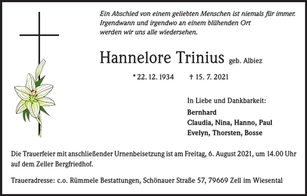 <p>Ein Abschied von einem geliebten Menschen ist niemals für immer.<br />Irgendwann und irgendwo an einem blühenden Ort<br />werden wir uns alle wiedersehen.</p><p>Hannelore Trinius geb. Albiez<br />* 22. 12. 1934 † 15. 7. 2021<br />In Liebe und Dankbarkeit:<br />Bernhard<br />Claudia, Nina, Hanno, Paul<br />Evelyn, Thorsten, Bosse<br />Die Trauerfeier mit anschließender Urnenbeisetzung ist am Freitag, 6. August 2021, um 14.00 Uhr<br />auf dem Zeller Bergfriedhof.<br />Traueradresse: c.o. Rümmele Bestattungen, Schönauer Straße 57, 79669 Zell im Wiesental</p>